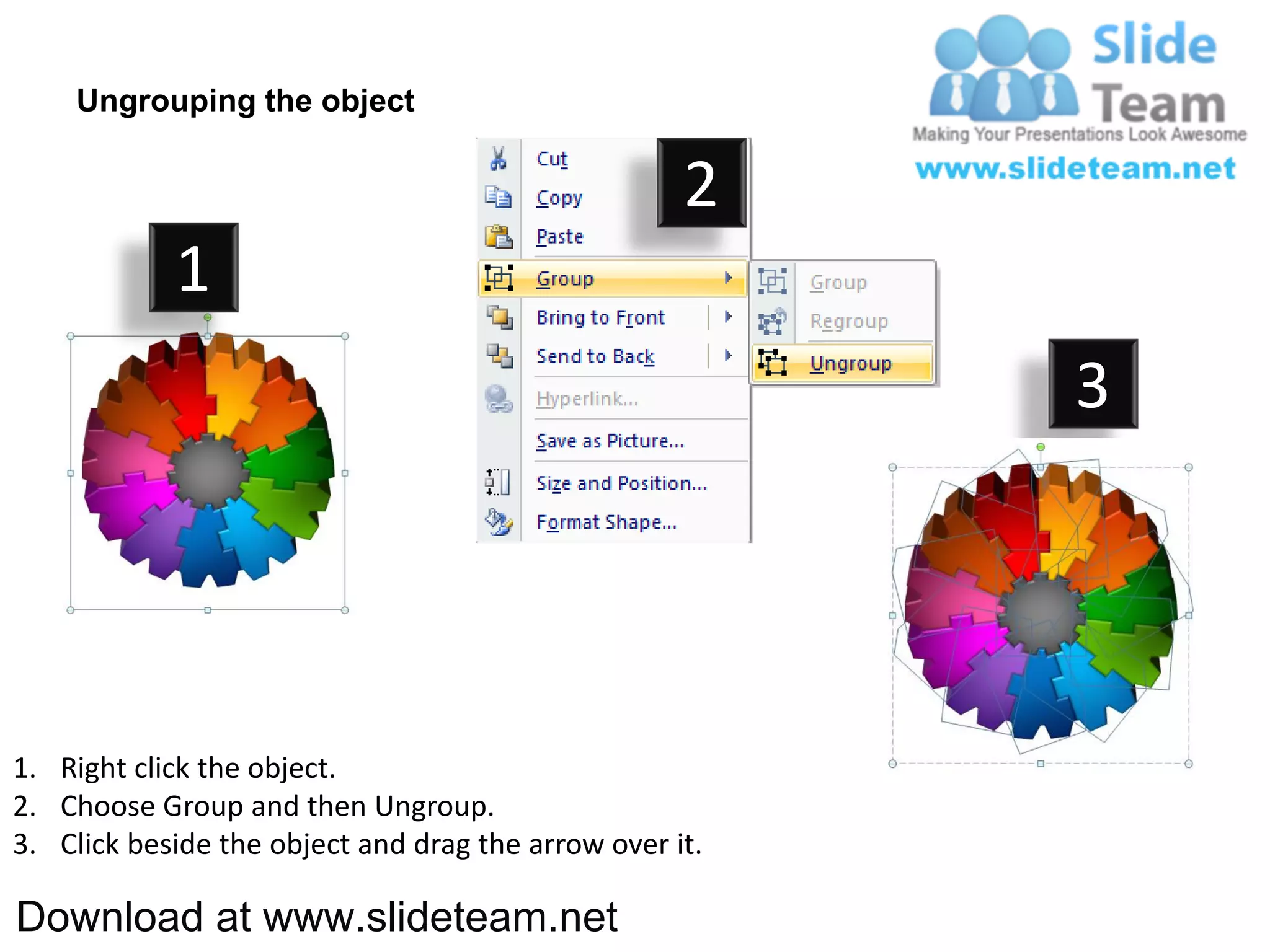 Ungrouping the object

                                                    2
            1
                                                         3




1. Right click the object.
2. Choose Group and then Ungroup.
3. Click beside the object and drag the arrow over it.

Download at www.slideteam.net
 