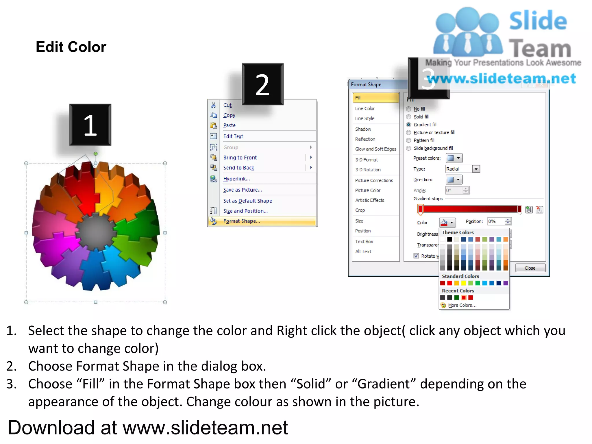 Edit Color

                                         2                           3
            1




1. Select the shape to change the color and Right click the object( click any object which you
   want to change color)
2. Choose Format Shape in the dialog box.
3. Choose “Fill” in the Format Shape box then “Solid” or “Gradient” depending on the
   appearance of the object. Change colour as shown in the picture.
Download at www.slideteam.net
 