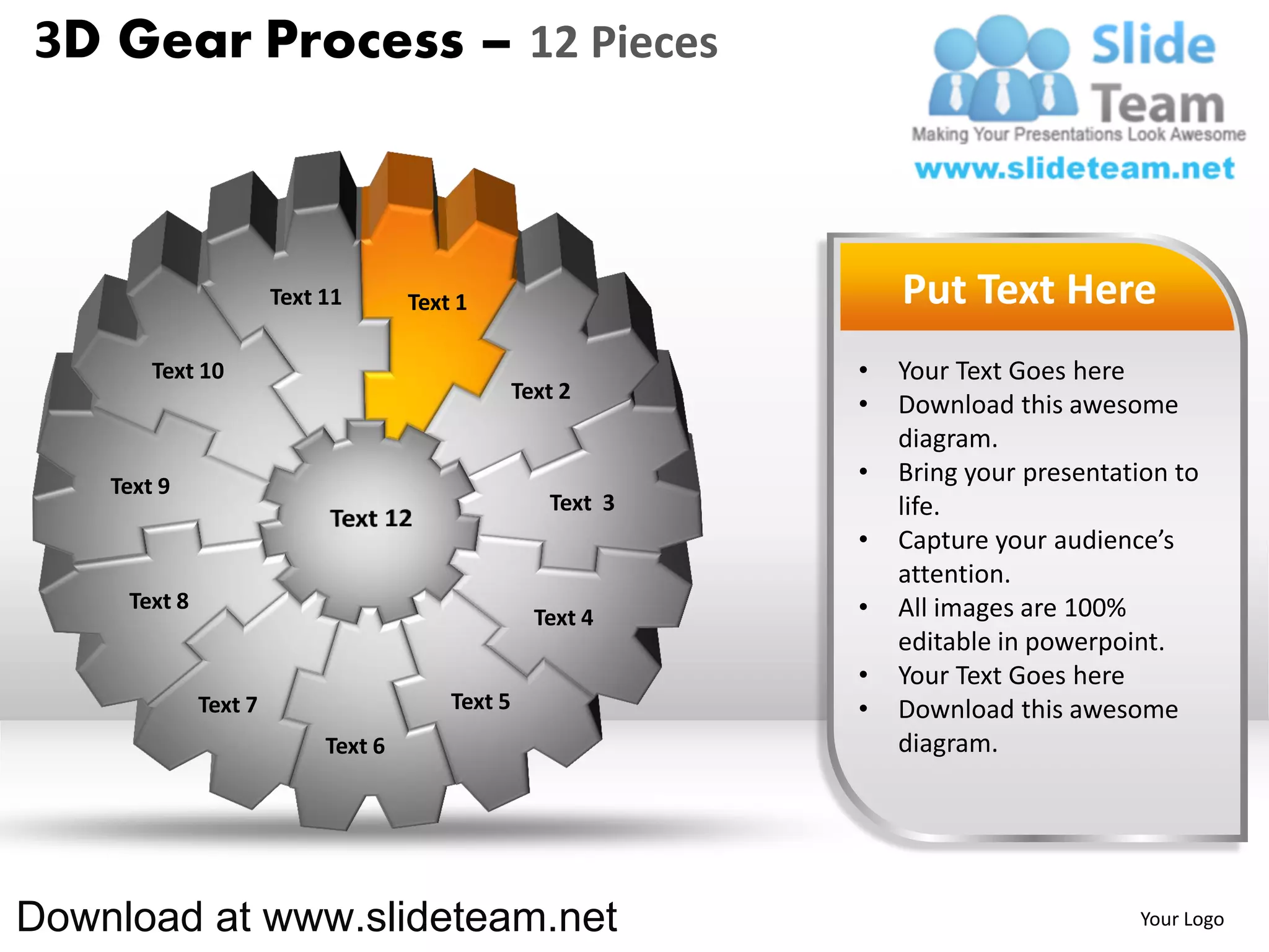 3D Gear Process – 12 Pieces



                       Text 11       Text 1                       Put Text Here
        Text 10                                               •   Your Text Goes here
                                                  Text 2
                                                              •   Download this awesome
                                                                  diagram.
    Text 9
                                                              •   Bring your presentation to
                                                     Text 3       life.
                                                              •   Capture your audience’s
                                                                  attention.
     Text 8                                                   •   All images are 100%
                                                    Text 4
                                                                  editable in powerpoint.
                                                              •   Your Text Goes here
              Text 7                     Text 5               •   Download this awesome
                            Text 6                                diagram.




Download at www.slideteam.net                                                         Your Logo
 