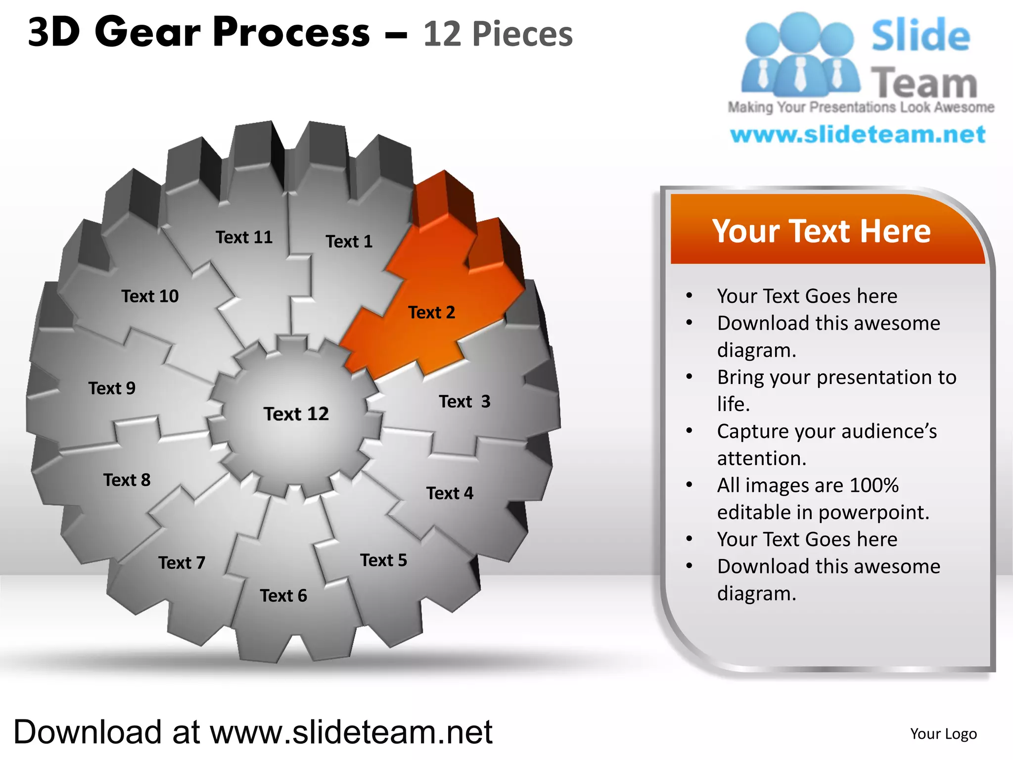 3D Gear Process – 12 Pieces



                       Text 11       Text 1                       Your Text Here
        Text 10                                               •   Your Text Goes here
                                                  Text 2
                                                              •   Download this awesome
                                                                  diagram.
    Text 9
                                                              •   Bring your presentation to
                                                     Text 3       life.
                                                              •   Capture your audience’s
                                                                  attention.
     Text 8                                                   •   All images are 100%
                                                    Text 4
                                                                  editable in powerpoint.
                                                              •   Your Text Goes here
              Text 7                     Text 5               •   Download this awesome
                            Text 6                                diagram.




Download at www.slideteam.net                                                         Your Logo
 