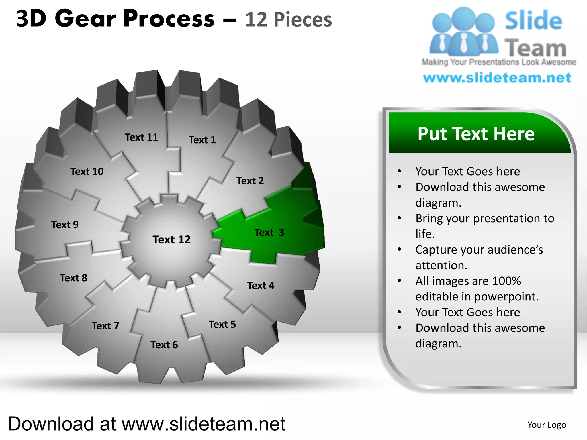 3D Gear Process – 12 Pieces



                       Text 11       Text 1                       Put Text Here
        Text 10                                               •   Your Text Goes here
                                                  Text 2
                                                              •   Download this awesome
                                                                  diagram.
    Text 9
                                                              •   Bring your presentation to
                                                     Text 3       life.
                                                              •   Capture your audience’s
                                                                  attention.
     Text 8                                                   •   All images are 100%
                                                    Text 4
                                                                  editable in powerpoint.
                                                              •   Your Text Goes here
              Text 7                     Text 5               •   Download this awesome
                            Text 6                                diagram.




Download at www.slideteam.net                                                         Your Logo
 