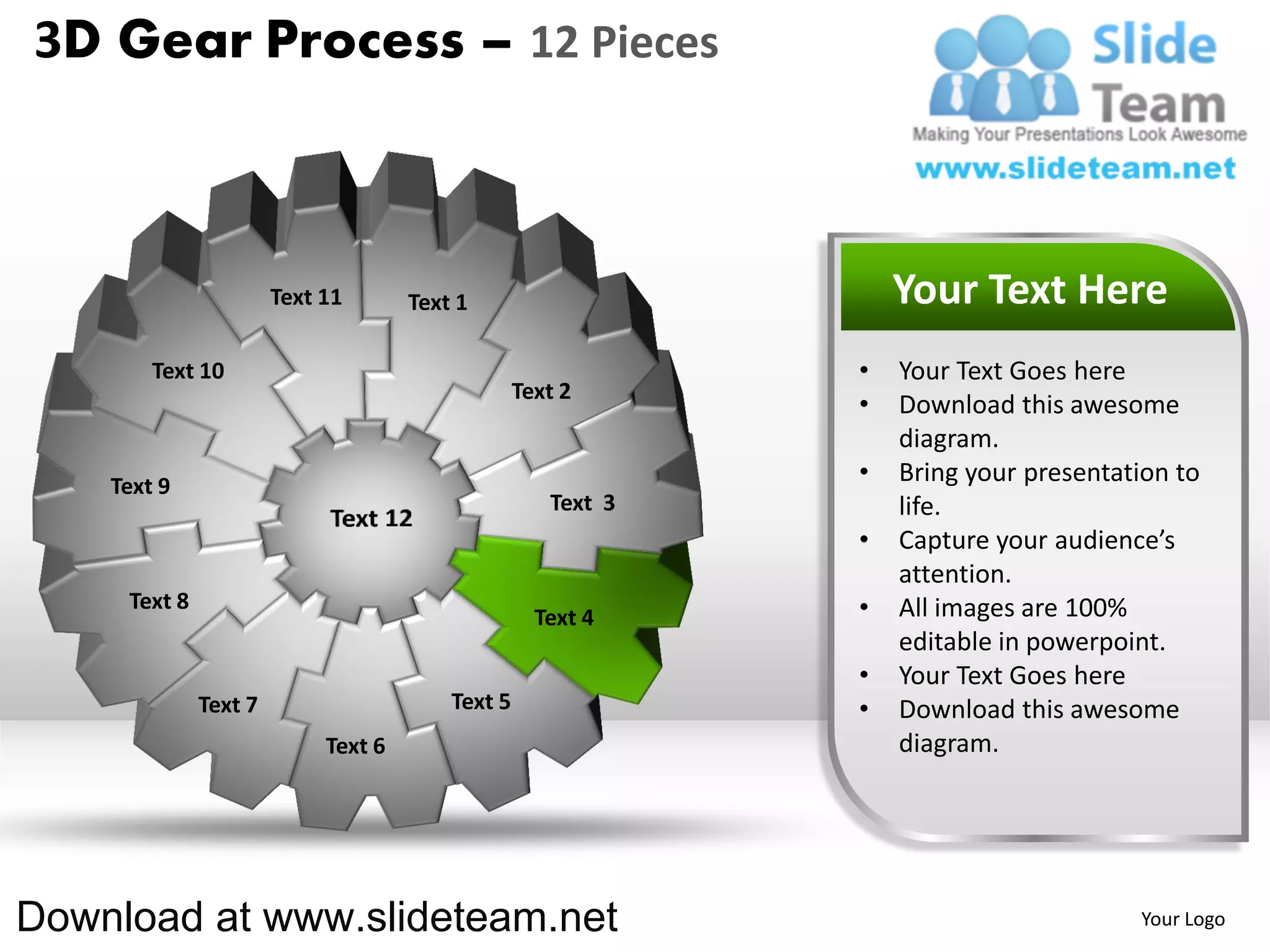 3D Gear Process – 12 Pieces



                       Text 11       Text 1                       Your Text Here
        Text 10                                               •   Your Text Goes here
                                                  Text 2
                                                              •   Download this awesome
                                                                  diagram.
    Text 9
                                                              •   Bring your presentation to
                                                     Text 3       life.
                                                              •   Capture your audience’s
                                                                  attention.
     Text 8                                                   •   All images are 100%
                                                    Text 4
                                                                  editable in powerpoint.
                                                              •   Your Text Goes here
              Text 7                     Text 5               •   Download this awesome
                            Text 6                                diagram.




Download at www.slideteam.net                                                         Your Logo
 