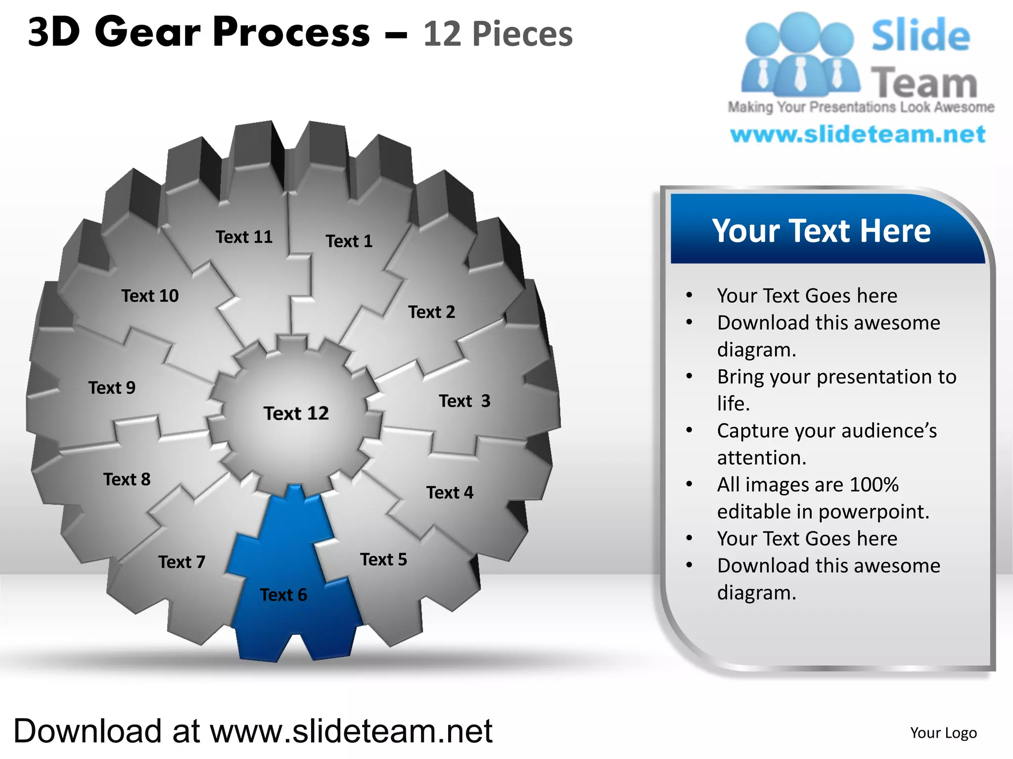 3D Gear Process – 12 Pieces



                       Text 11       Text 1                       Your Text Here
        Text 10                                               •   Your Text Goes here
                                                  Text 2
                                                              •   Download this awesome
                                                                  diagram.
    Text 9
                                                              •   Bring your presentation to
                                                     Text 3       life.
                                                              •   Capture your audience’s
                                                                  attention.
     Text 8                                                   •   All images are 100%
                                                    Text 4
                                                                  editable in powerpoint.
                                                              •   Your Text Goes here
              Text 7                     Text 5               •   Download this awesome
                            Text 6                                diagram.




Download at www.slideteam.net                                                         Your Logo
 