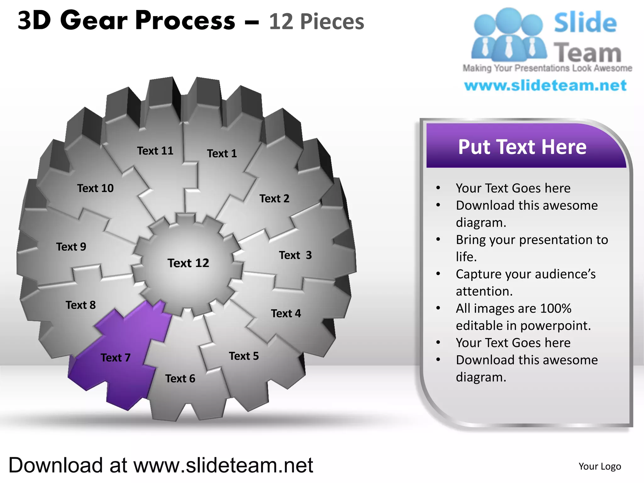 3D Gear Process – 12 Pieces



                       Text 11       Text 1                       Put Text Here
        Text 10                                               •   Your Text Goes here
                                                  Text 2
                                                              •   Download this awesome
                                                                  diagram.
    Text 9
                                                              •   Bring your presentation to
                                                     Text 3       life.
                                                              •   Capture your audience’s
                                                                  attention.
     Text 8                                                   •   All images are 100%
                                                    Text 4
                                                                  editable in powerpoint.
                                                              •   Your Text Goes here
              Text 7                     Text 5               •   Download this awesome
                            Text 6                                diagram.




Download at www.slideteam.net                                                         Your Logo
 