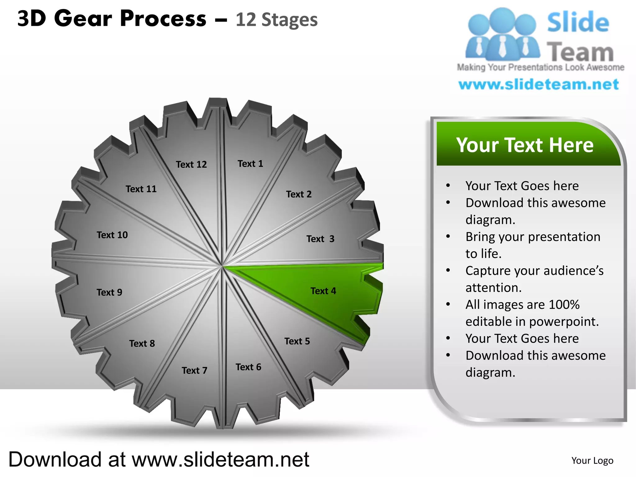 3D Gear Process – 12 Stages




                                                                    Your Text Here
                           Text 12   Text 1

                 Text 11                                        •   Your Text Goes here
                                              Text 2
                                                                •   Download this awesome
                                                                    diagram.
        Text 10                                    Text 3       •   Bring your presentation
                                                                    to life.
                                                                •   Capture your audience’s
        Text 9                                         Text 4       attention.
                                                                •   All images are 100%
                                                                    editable in powerpoint.
                  Text 8                      Text 5            •   Your Text Goes here
                                                                •   Download this awesome
                            Text 7   Text 6
                                                                    diagram.




Download at www.slideteam.net                                                        Your Logo
 