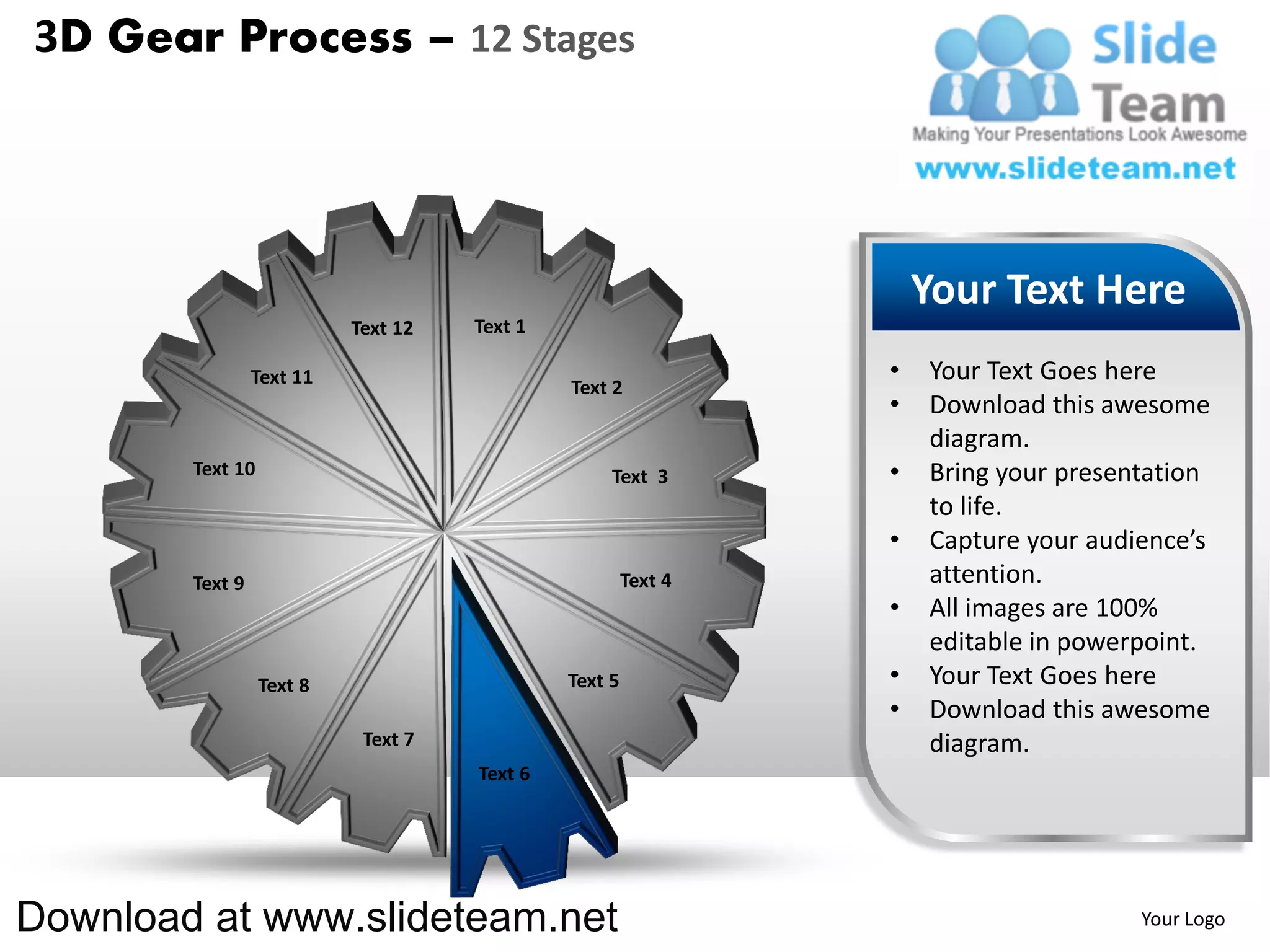 3D Gear Process – 12 Stages




                                                                    Your Text Here
                           Text 12   Text 1

                 Text 11                                        •   Your Text Goes here
                                              Text 2
                                                                •   Download this awesome
                                                                    diagram.
        Text 10                                    Text 3       •   Bring your presentation
                                                                    to life.
                                                                •   Capture your audience’s
        Text 9                                         Text 4       attention.
                                                                •   All images are 100%
                                                                    editable in powerpoint.
                  Text 8                      Text 5            •   Your Text Goes here
                                                                •   Download this awesome
                            Text 7                                  diagram.
                                     Text 6




Download at www.slideteam.net                                                        Your Logo
 