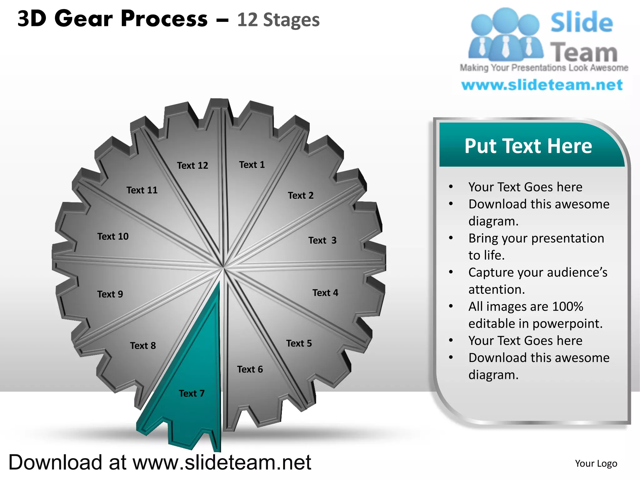 3D Gear Process – 12 Stages




                                                                    Put Text Here
                           Text 12   Text 1

                 Text 11                                        •   Your Text Goes here
                                              Text 2
                                                                •   Download this awesome
                                                                    diagram.
        Text 10                                    Text 3       •   Bring your presentation
                                                                    to life.
                                                                •   Capture your audience’s
        Text 9                                         Text 4       attention.
                                                                •   All images are 100%
                                                                    editable in powerpoint.
                  Text 8                      Text 5            •   Your Text Goes here
                                                                •   Download this awesome
                                     Text 6
                                                                    diagram.
                           Text 7




Download at www.slideteam.net                                                        Your Logo
 