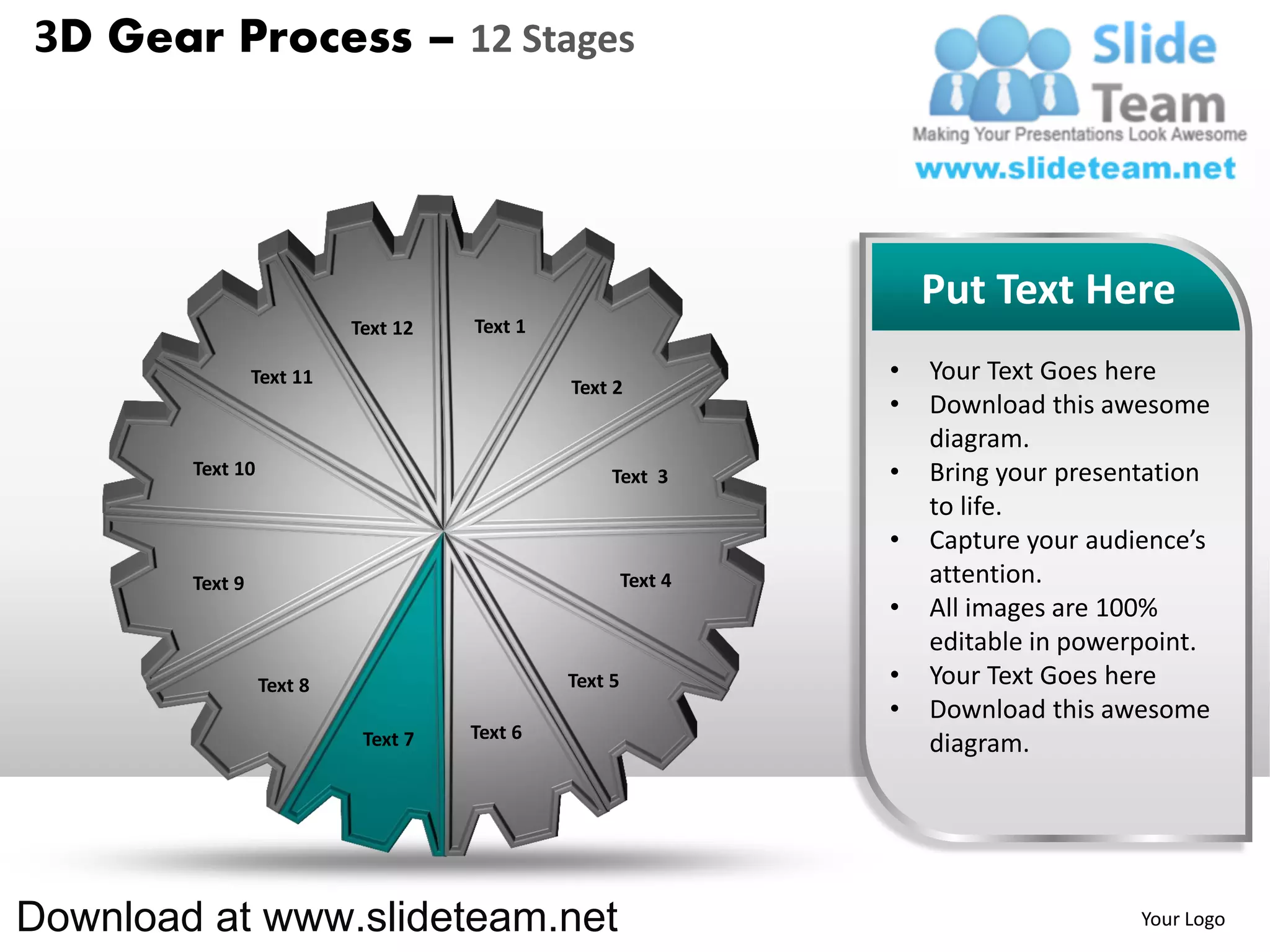 3D Gear Process – 12 Stages




                                                                    Put Text Here
                           Text 12   Text 1

                 Text 11                                        •   Your Text Goes here
                                              Text 2
                                                                •   Download this awesome
                                                                    diagram.
        Text 10                                    Text 3       •   Bring your presentation
                                                                    to life.
                                                                •   Capture your audience’s
        Text 9                                         Text 4       attention.
                                                                •   All images are 100%
                                                                    editable in powerpoint.
                  Text 8                      Text 5            •   Your Text Goes here
                                                                •   Download this awesome
                            Text 7   Text 6
                                                                    diagram.




Download at www.slideteam.net                                                        Your Logo
 