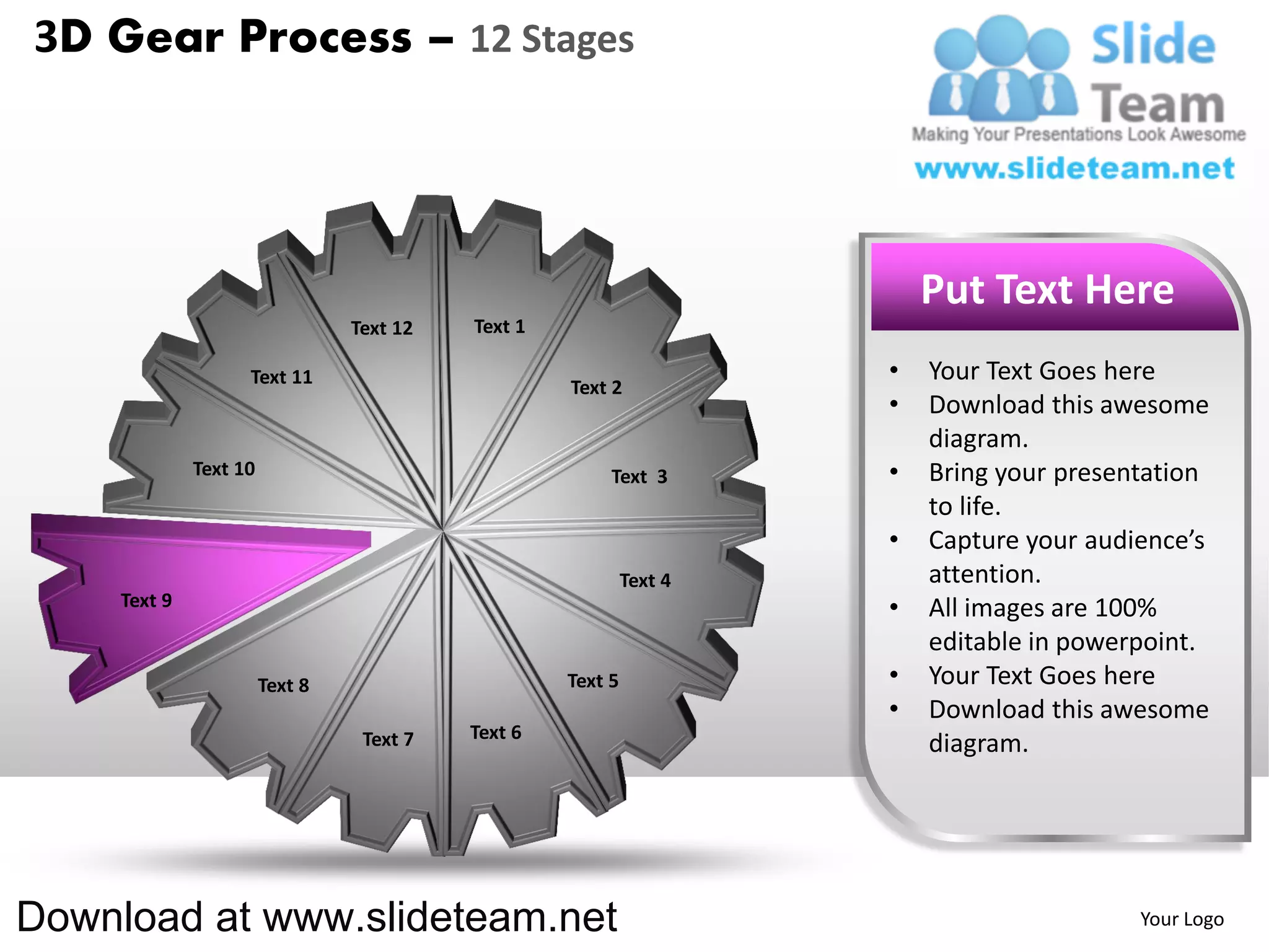 3D Gear Process – 12 Stages




                                                                          Put Text Here
                                 Text 12   Text 1

                    Text 11                                           •   Your Text Goes here
                                                    Text 2
                                                                      •   Download this awesome
                                                                          diagram.
              Text 10                                    Text 3       •   Bring your presentation
                                                                          to life.
                                                                      •   Capture your audience’s
                                                             Text 4       attention.
     Text 9                                                           •   All images are 100%
                                                                          editable in powerpoint.
                        Text 8                      Text 5            •   Your Text Goes here
                                                                      •   Download this awesome
                                  Text 7   Text 6
                                                                          diagram.




Download at www.slideteam.net                                                              Your Logo
 