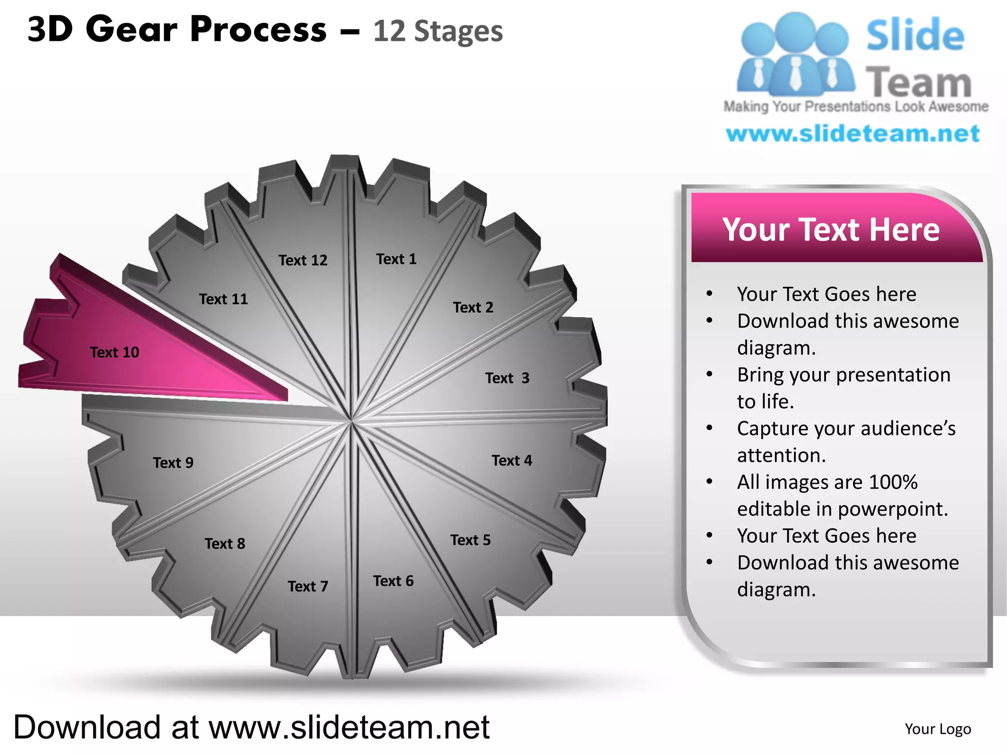 3D Gear Process – 12 Stages




                                                                          Your Text Here
                                 Text 12   Text 1

                       Text 11                                        •   Your Text Goes here
                                                    Text 2
                                                                      •   Download this awesome
    Text 10                                                               diagram.
                                                         Text 3       •   Bring your presentation
                                                                          to life.
                                                                      •   Capture your audience’s
              Text 9                                         Text 4       attention.
                                                                      •   All images are 100%
                                                                          editable in powerpoint.
                       Text 8                       Text 5            •   Your Text Goes here
                                                                      •   Download this awesome
                                  Text 7   Text 6
                                                                          diagram.




Download at www.slideteam.net                                                              Your Logo
 