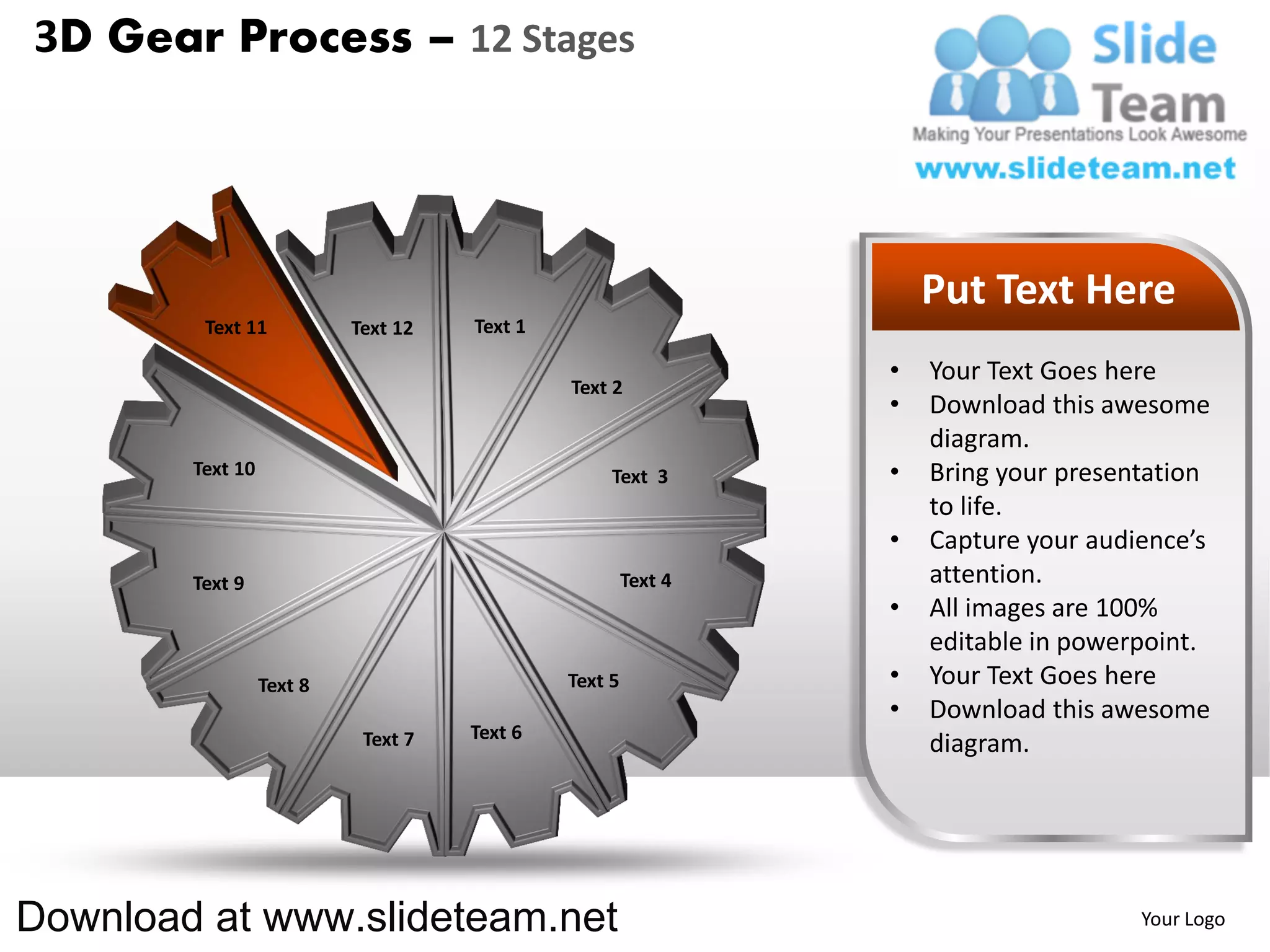 3D Gear Process – 12 Stages




                                                                    Put Text Here
         Text 11           Text 12   Text 1

                                                                •   Your Text Goes here
                                              Text 2
                                                                •   Download this awesome
                                                                    diagram.
        Text 10                                    Text 3       •   Bring your presentation
                                                                    to life.
                                                                •   Capture your audience’s
        Text 9                                         Text 4       attention.
                                                                •   All images are 100%
                                                                    editable in powerpoint.
                  Text 8                      Text 5            •   Your Text Goes here
                                                                •   Download this awesome
                            Text 7   Text 6
                                                                    diagram.




Download at www.slideteam.net                                                        Your Logo
 
