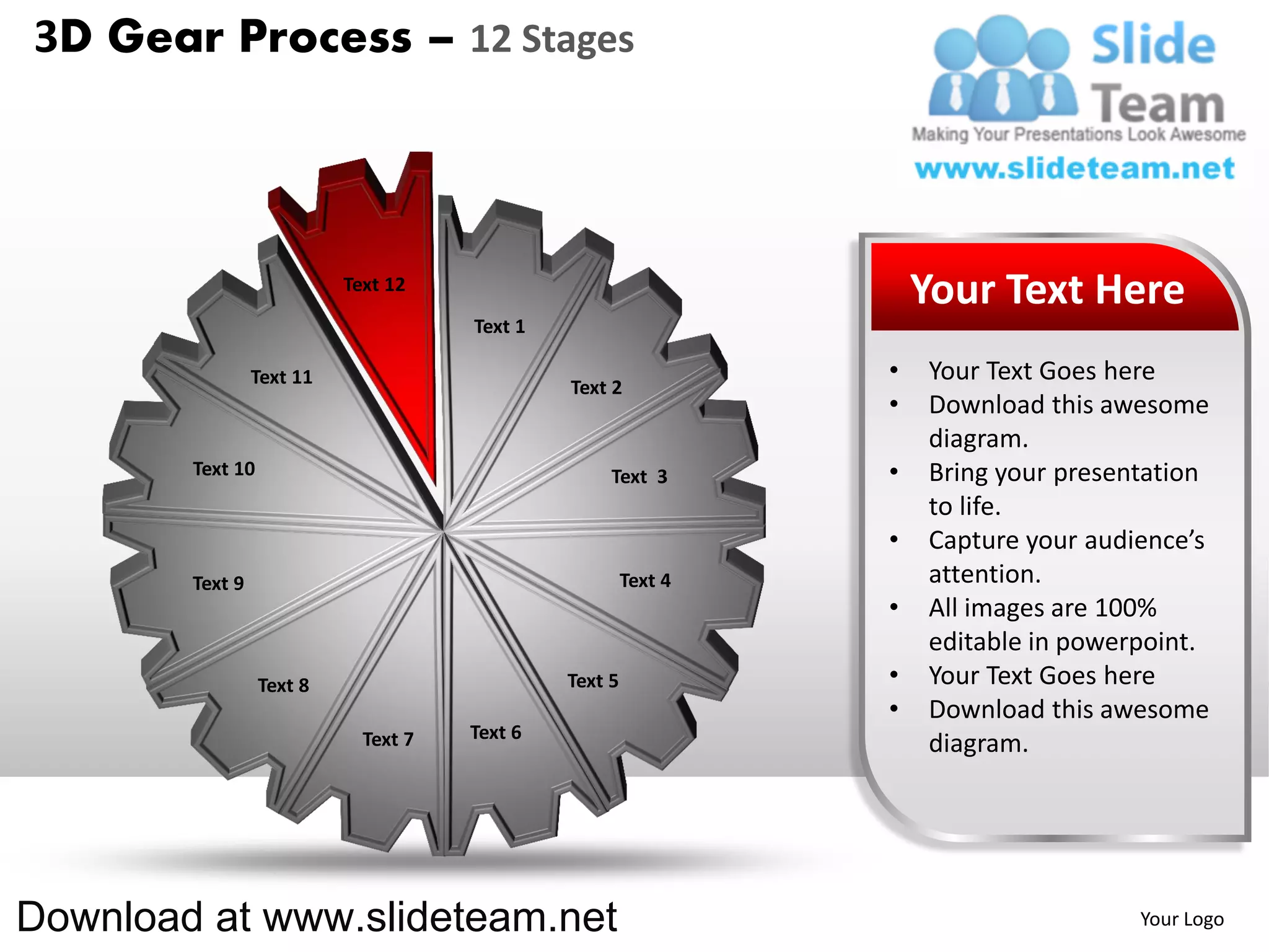3D Gear Process – 12 Stages



                           Text 12
                                                                     Your Text Here
                                      Text 1

                 Text 11                                         •   Your Text Goes here
                                               Text 2
                                                                 •   Download this awesome
                                                                     diagram.
        Text 10                                     Text 3       •   Bring your presentation
                                                                     to life.
                                                                 •   Capture your audience’s
        Text 9                                          Text 4       attention.
                                                                 •   All images are 100%
                                                                     editable in powerpoint.
                  Text 8                       Text 5            •   Your Text Goes here
                                                                 •   Download this awesome
                             Text 7   Text 6
                                                                     diagram.




Download at www.slideteam.net                                                         Your Logo
 