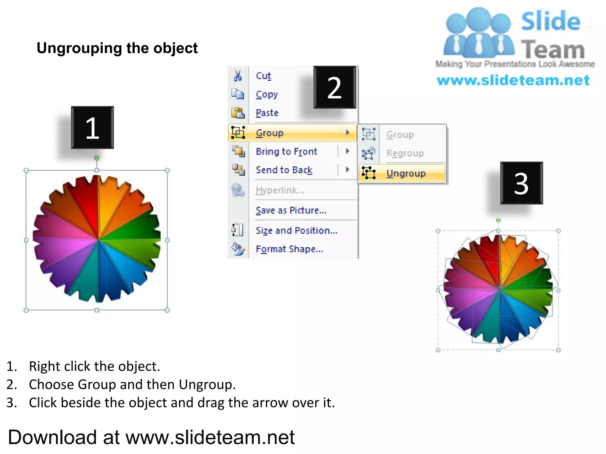 Ungrouping the object

                                                    2
            1
                                                         3




1. Right click the object.
2. Choose Group and then Ungroup.
3. Click beside the object and drag the arrow over it.

Download at www.slideteam.net
 