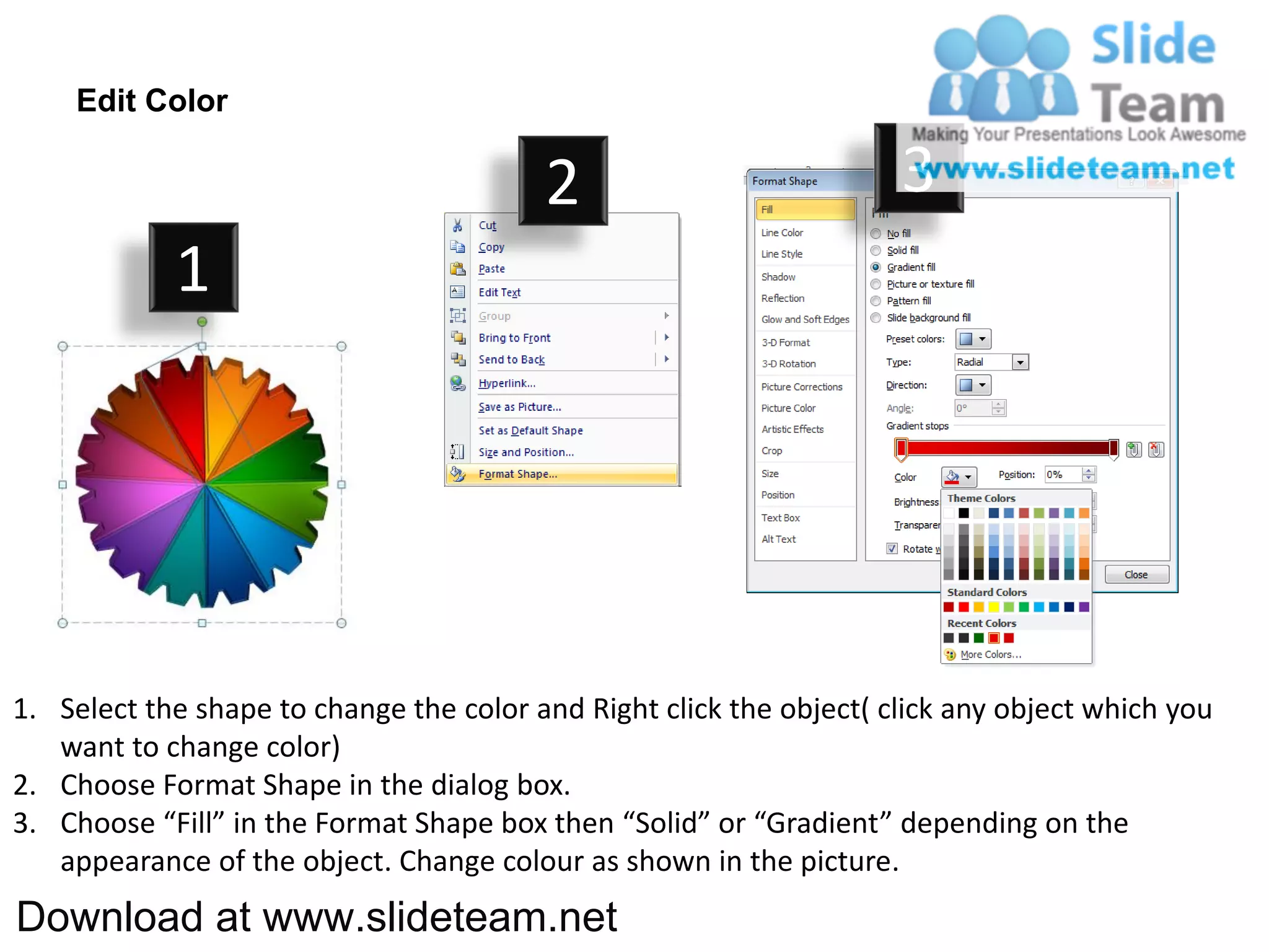 Edit Color

                                         2                           3
            1




1. Select the shape to change the color and Right click the object( click any object which you
   want to change color)
2. Choose Format Shape in the dialog box.
3. Choose “Fill” in the Format Shape box then “Solid” or “Gradient” depending on the
   appearance of the object. Change colour as shown in the picture.
Download at www.slideteam.net
 