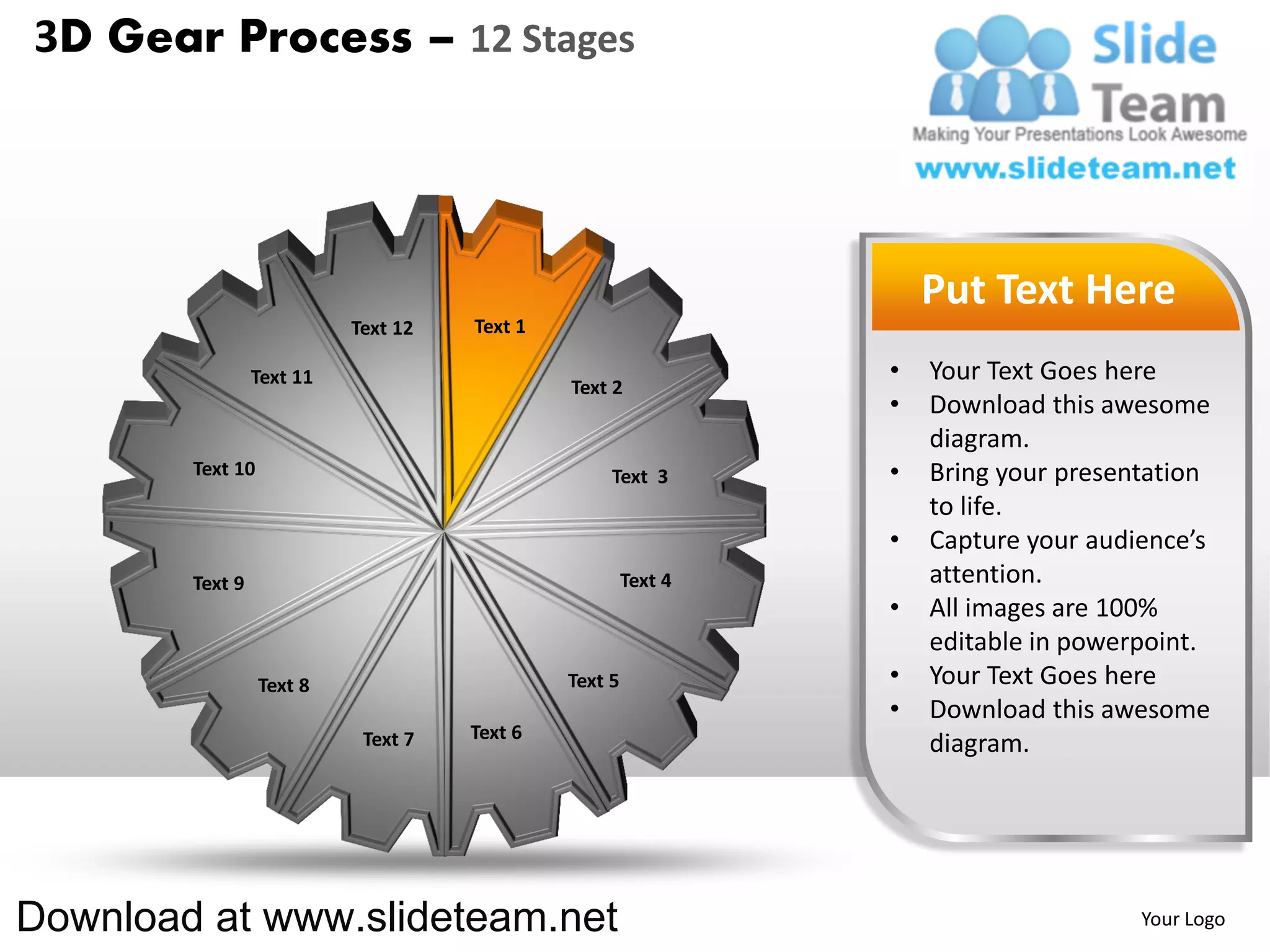 3D Gear Process – 12 Stages




                                                                    Put Text Here
                           Text 12   Text 1

                 Text 11                                        •   Your Text Goes here
                                              Text 2
                                                                •   Download this awesome
                                                                    diagram.
        Text 10                                    Text 3       •   Bring your presentation
                                                                    to life.
                                                                •   Capture your audience’s
        Text 9                                         Text 4       attention.
                                                                •   All images are 100%
                                                                    editable in powerpoint.
                  Text 8                      Text 5            •   Your Text Goes here
                                                                •   Download this awesome
                            Text 7   Text 6
                                                                    diagram.




Download at www.slideteam.net                                                        Your Logo
 
