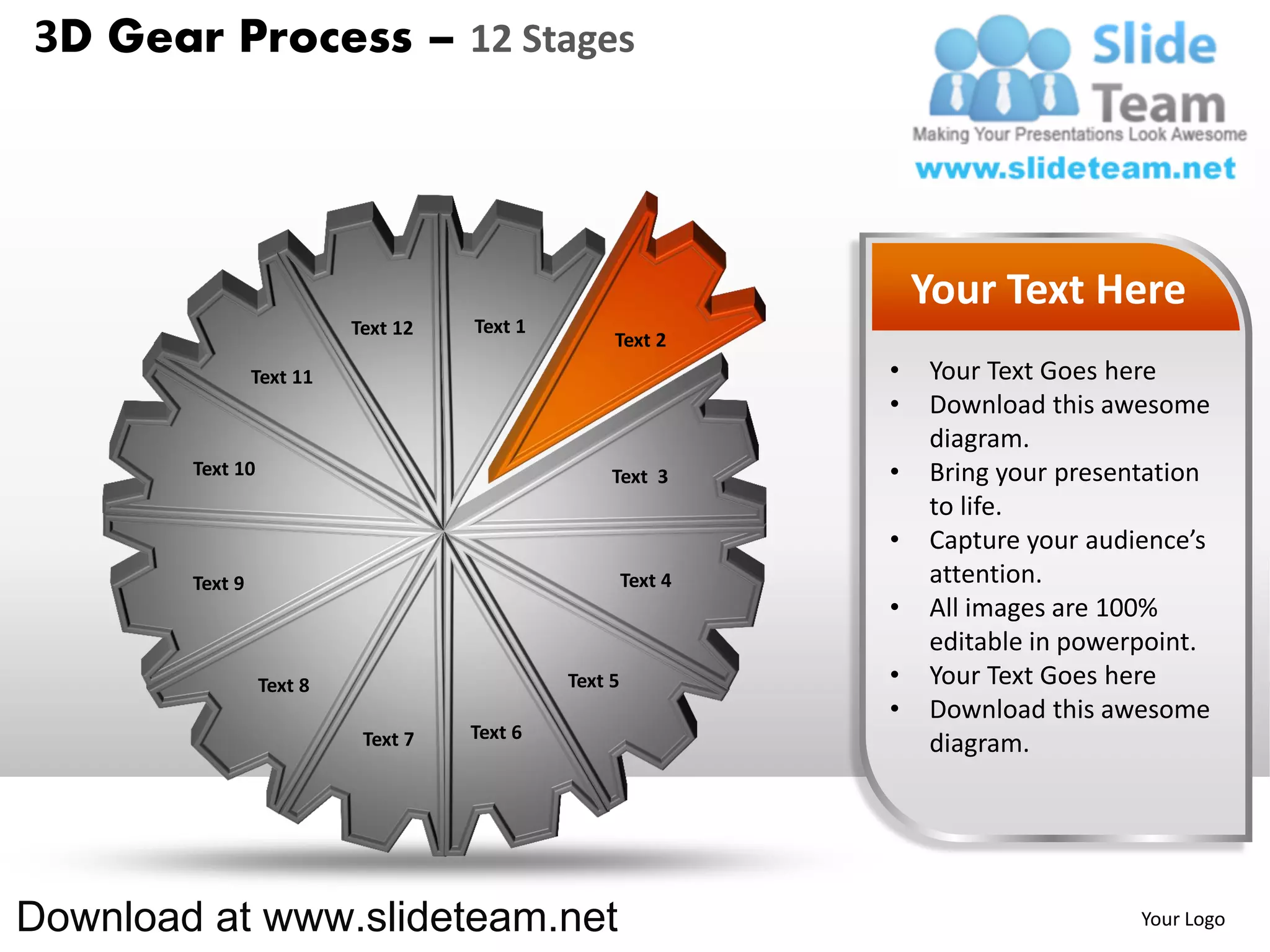 3D Gear Process – 12 Stages




                                                                    Your Text Here
                           Text 12   Text 1
                                                   Text 2
                 Text 11                                        •   Your Text Goes here
                                                                •   Download this awesome
                                                                    diagram.
        Text 10                                    Text 3       •   Bring your presentation
                                                                    to life.
                                                                •   Capture your audience’s
        Text 9                                         Text 4       attention.
                                                                •   All images are 100%
                                                                    editable in powerpoint.
                  Text 8                      Text 5            •   Your Text Goes here
                                                                •   Download this awesome
                            Text 7   Text 6
                                                                    diagram.




Download at www.slideteam.net                                                        Your Logo
 