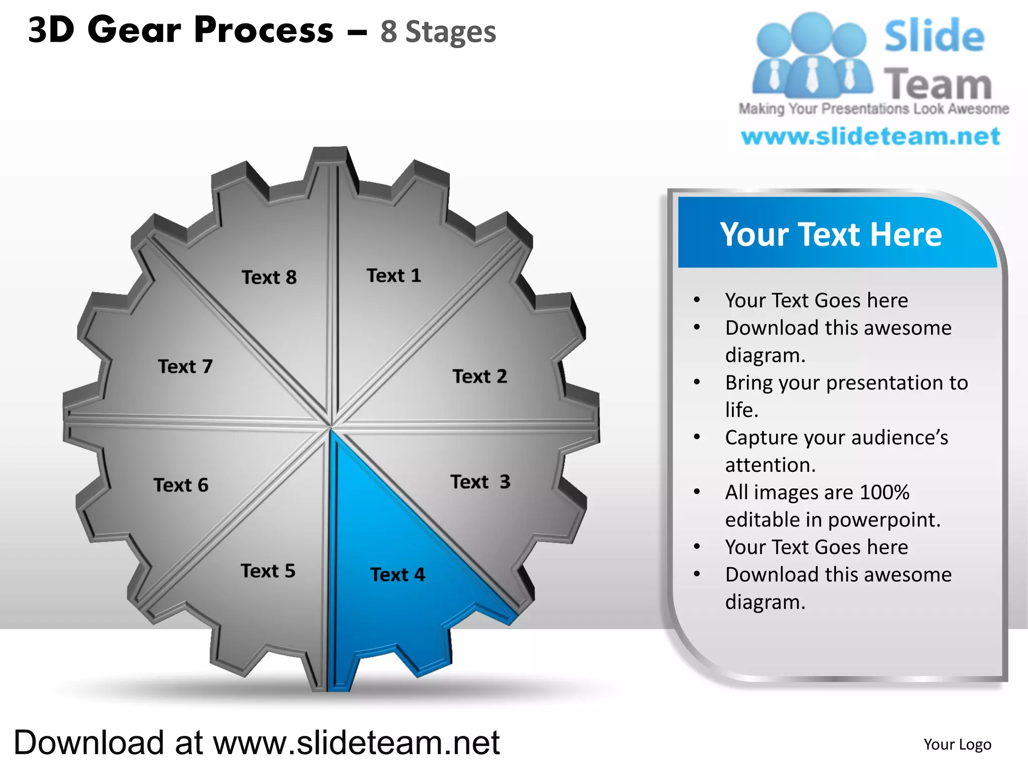 3D Gear Process – 8 Stages




                                    Your Text Here
                                •   Your Text Goes here
                                •   Download this awesome
                                    diagram.
                                •   Bring your presentation to
                                    life.
                                •   Capture your audience’s
                                    attention.
                                •   All images are 100%
                                    editable in powerpoint.
                                •   Your Text Goes here
                                •   Download this awesome
                                    diagram.




Download at www.slideteam.net                            Your Logo
 