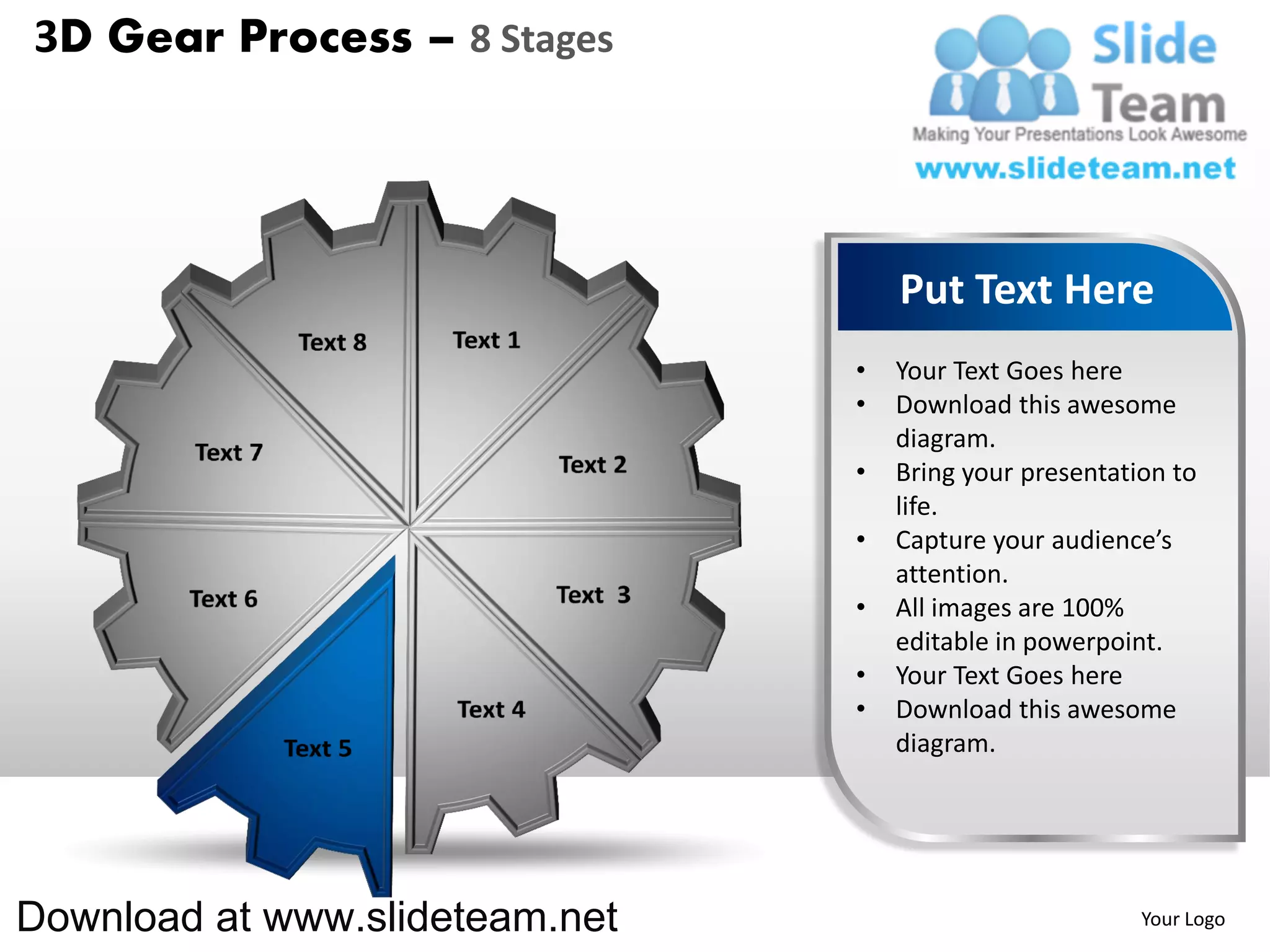 3D Gear Process – 8 Stages




                                    Put Text Here
                                •   Your Text Goes here
                                •   Download this awesome
                                    diagram.
                                •   Bring your presentation to
                                    life.
                                •   Capture your audience’s
                                    attention.
                                •   All images are 100%
                                    editable in powerpoint.
                                •   Your Text Goes here
                                •   Download this awesome
                                    diagram.




Download at www.slideteam.net                            Your Logo
 