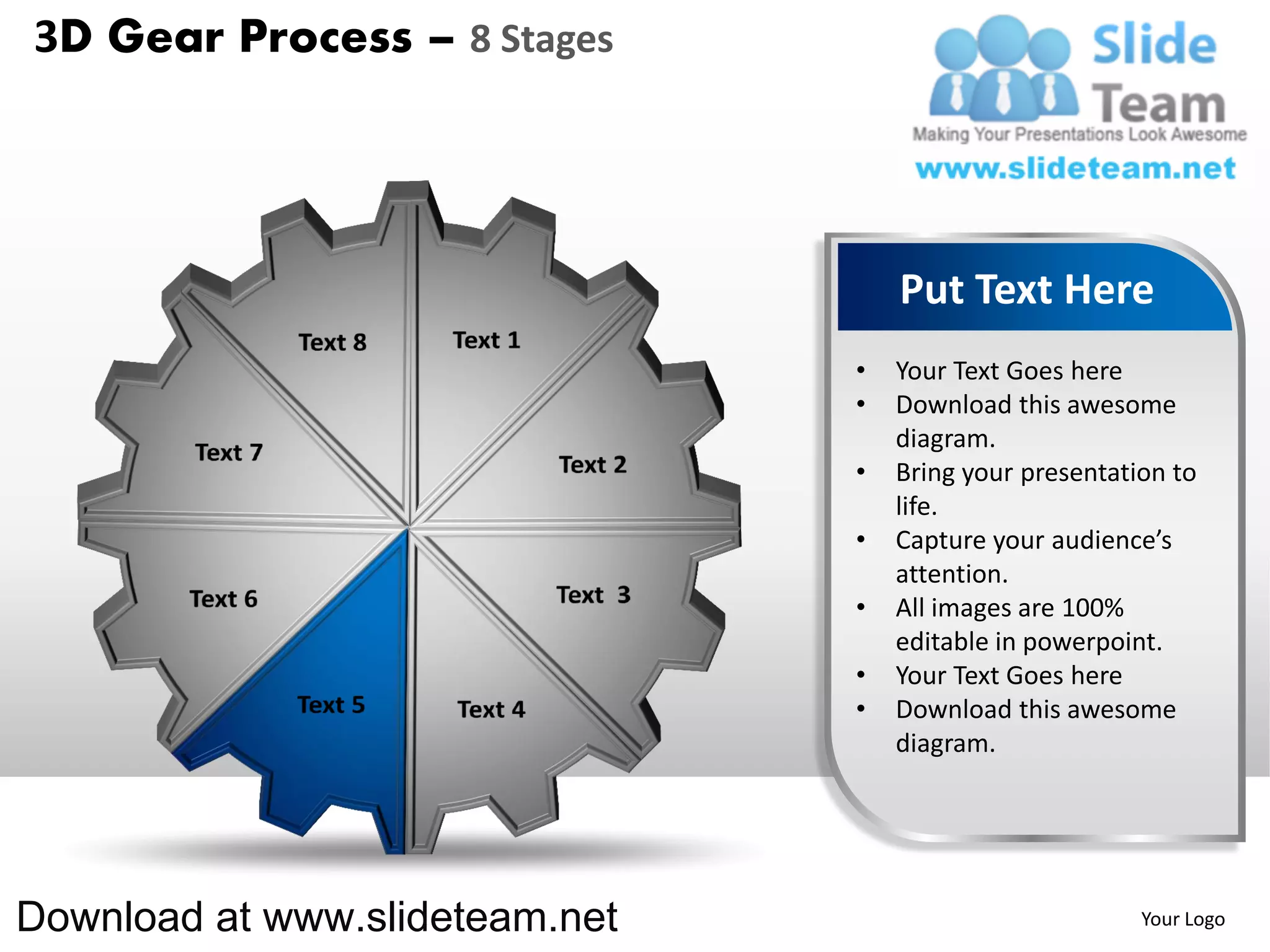 3D Gear Process – 8 Stages




                                    Put Text Here
                                •   Your Text Goes here
                                •   Download this awesome
                                    diagram.
                                •   Bring your presentation to
                                    life.
                                •   Capture your audience’s
                                    attention.
                                •   All images are 100%
                                    editable in powerpoint.
                                •   Your Text Goes here
                                •   Download this awesome
                                    diagram.




Download at www.slideteam.net                            Your Logo
 