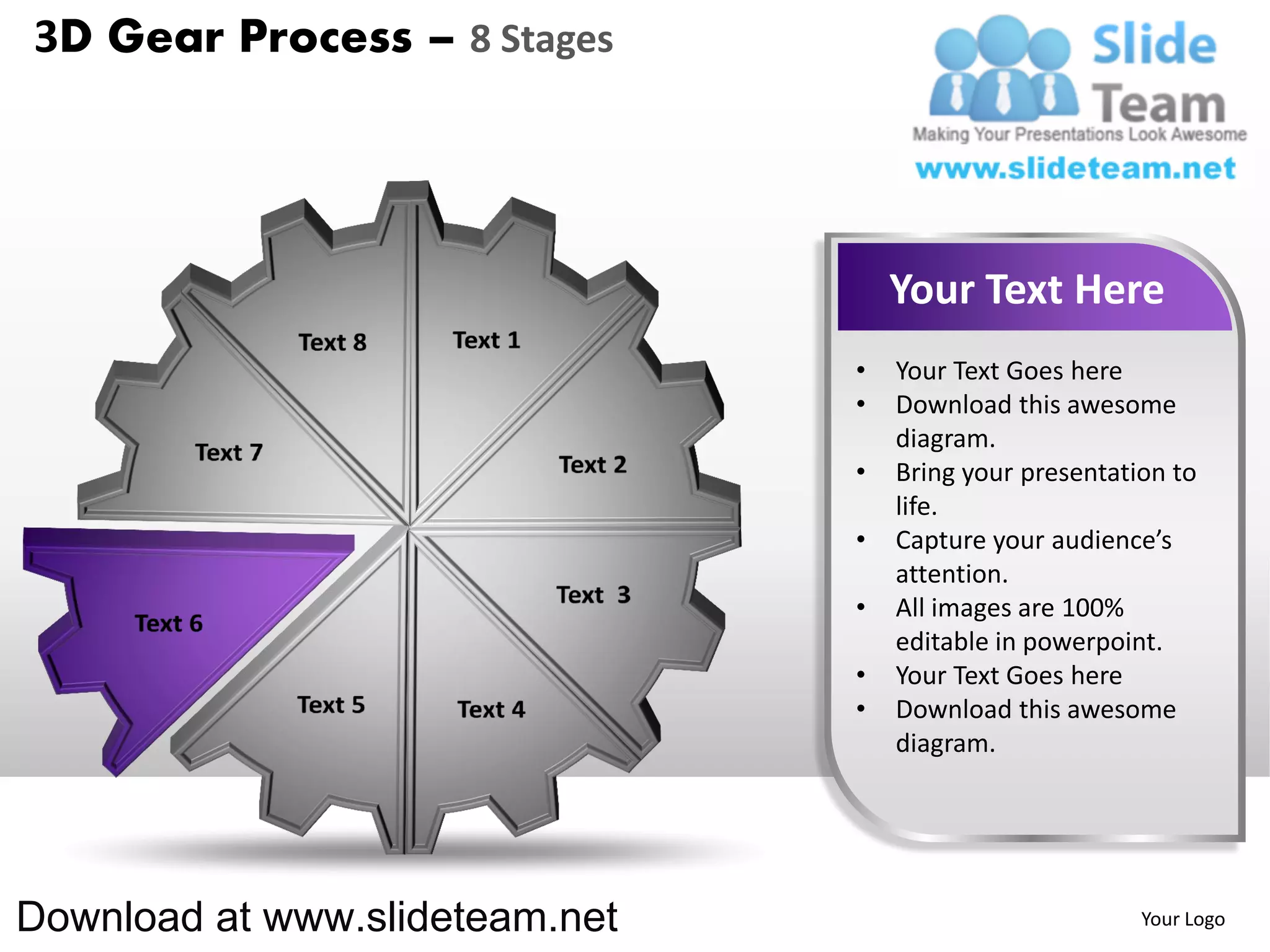 3D Gear Process – 8 Stages




                                    Your Text Here
                                •   Your Text Goes here
                                •   Download this awesome
                                    diagram.
                                •   Bring your presentation to
                                    life.
                                •   Capture your audience’s
                                    attention.
                                •   All images are 100%
                                    editable in powerpoint.
                                •   Your Text Goes here
                                •   Download this awesome
                                    diagram.




Download at www.slideteam.net                            Your Logo
 