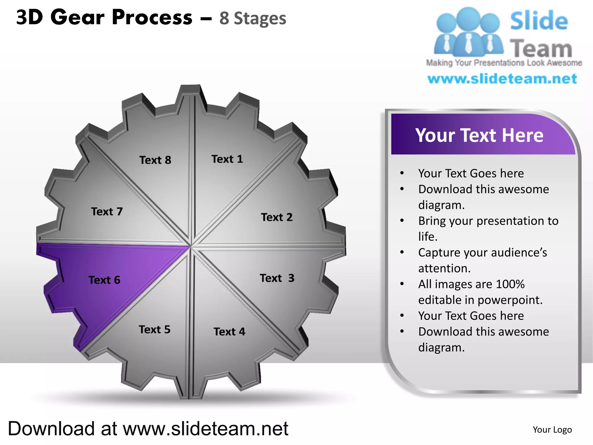 3D Gear Process – 8 Stages




                                    Your Text Here
                                •   Your Text Goes here
                                •   Download this awesome
                                    diagram.
                                •   Bring your presentation to
                                    life.
                                •   Capture your audience’s
                                    attention.
                                •   All images are 100%
                                    editable in powerpoint.
                                •   Your Text Goes here
                                •   Download this awesome
                                    diagram.




Download at www.slideteam.net                            Your Logo
 