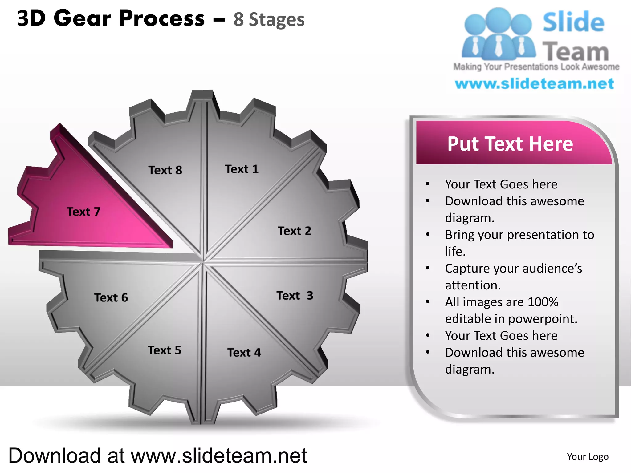 3D Gear Process – 8 Stages




                                    Put Text Here
                                •   Your Text Goes here
                                •   Download this awesome
                                    diagram.
                                •   Bring your presentation to
                                    life.
                                •   Capture your audience’s
                                    attention.
                                •   All images are 100%
                                    editable in powerpoint.
                                •   Your Text Goes here
                                •   Download this awesome
                                    diagram.




Download at www.slideteam.net                            Your Logo
 