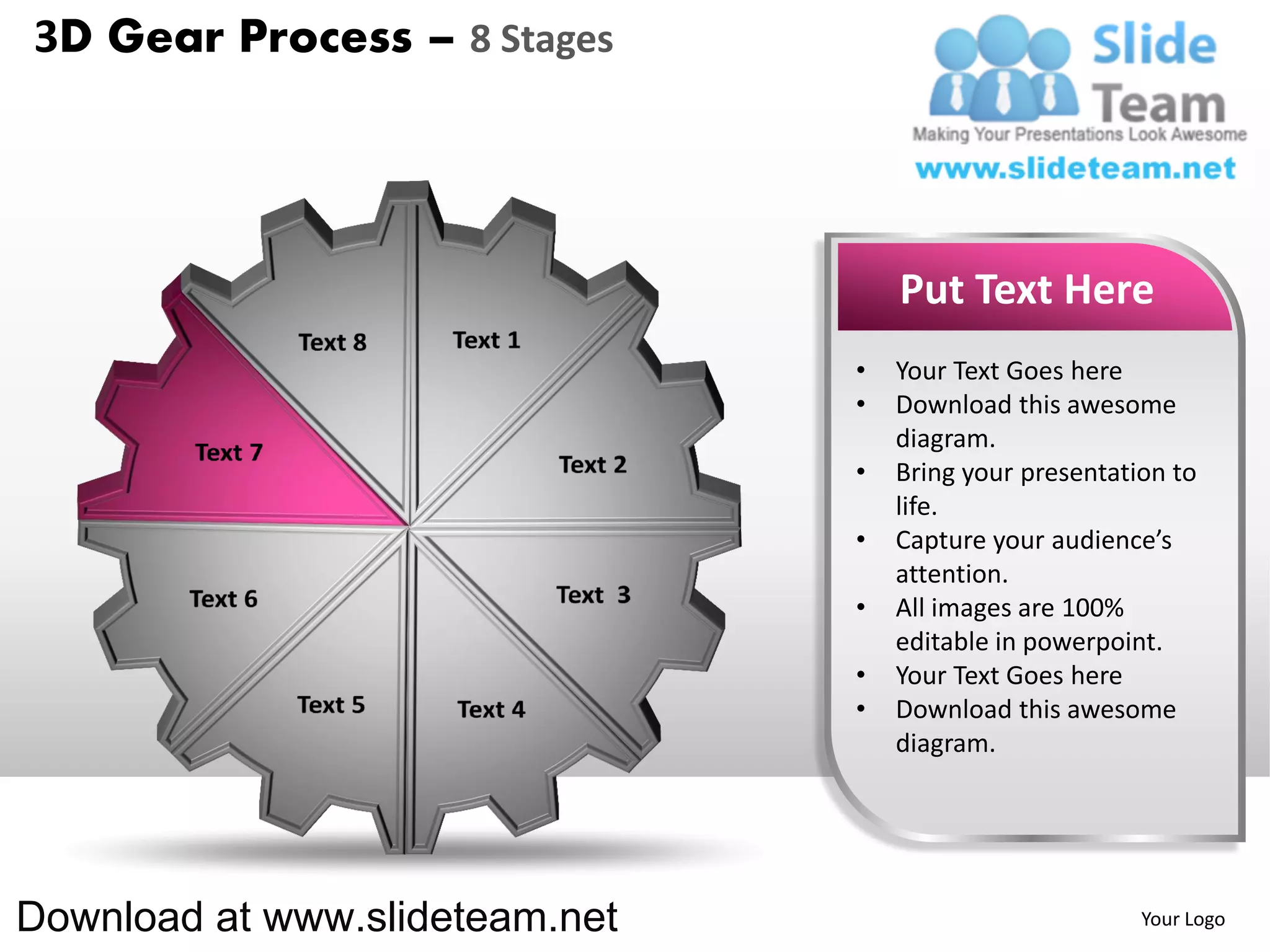 3D Gear Process – 8 Stages




                                    Put Text Here
                                •   Your Text Goes here
                                •   Download this awesome
                                    diagram.
                                •   Bring your presentation to
                                    life.
                                •   Capture your audience’s
                                    attention.
                                •   All images are 100%
                                    editable in powerpoint.
                                •   Your Text Goes here
                                •   Download this awesome
                                    diagram.




Download at www.slideteam.net                            Your Logo
 