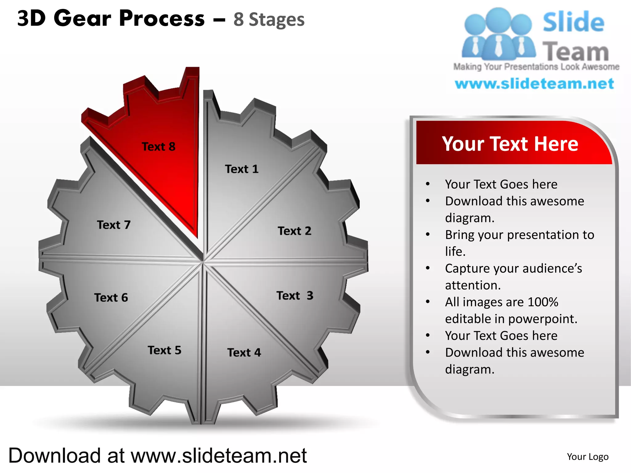 3D Gear Process – 8 Stages




                                    Your Text Here
                                •   Your Text Goes here
                                •   Download this awesome
                                    diagram.
                                •   Bring your presentation to
                                    life.
                                •   Capture your audience’s
                                    attention.
                                •   All images are 100%
                                    editable in powerpoint.
                                •   Your Text Goes here
                                •   Download this awesome
                                    diagram.




Download at www.slideteam.net                            Your Logo
 
