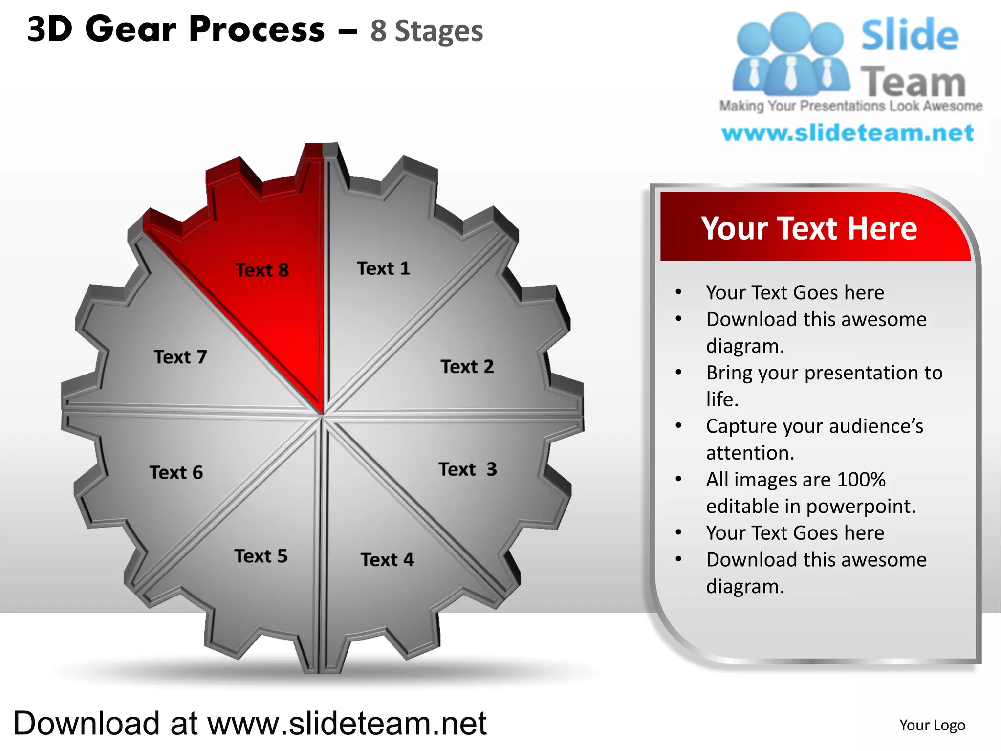 3D Gear Process – 8 Stages




                                    Your Text Here
                                •   Your Text Goes here
                                •   Download this awesome
                                    diagram.
                                •   Bring your presentation to
                                    life.
                                •   Capture your audience’s
                                    attention.
                                •   All images are 100%
                                    editable in powerpoint.
                                •   Your Text Goes here
                                •   Download this awesome
                                    diagram.




Download at www.slideteam.net                            Your Logo
 