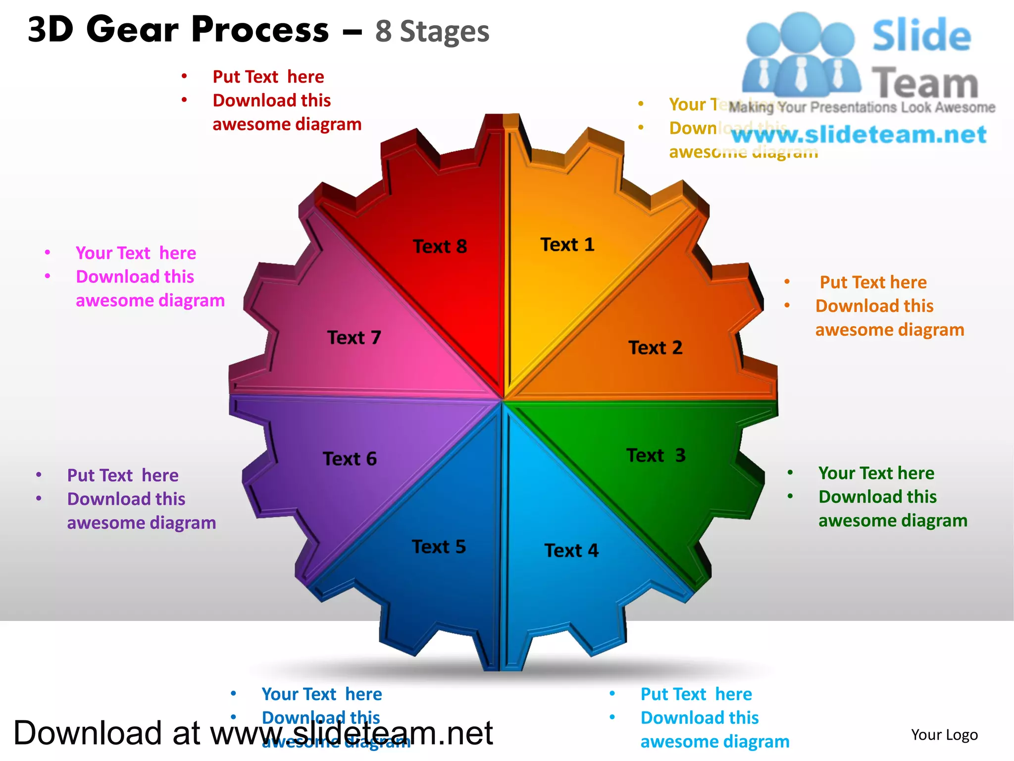 3D Gear Process – 8 Stages
                    •   Put Text here
                    •   Download this                •   Your Text here
                        awesome diagram              •   Download this
                                                         awesome diagram




     •   Your Text here
     •   Download this                                              •   Put Text here
         awesome diagram                                            •   Download this
                                                                        awesome diagram




 •       Put Text here                                              •   Your Text here
 •       Download this                                              •   Download this
         awesome diagram                                                awesome diagram




                           •   Your Text here    •   Put Text here
                           •   Download this     •   Download this
Download at www.slideteam.net  awesome diagram       awesome diagram             Your Logo
 