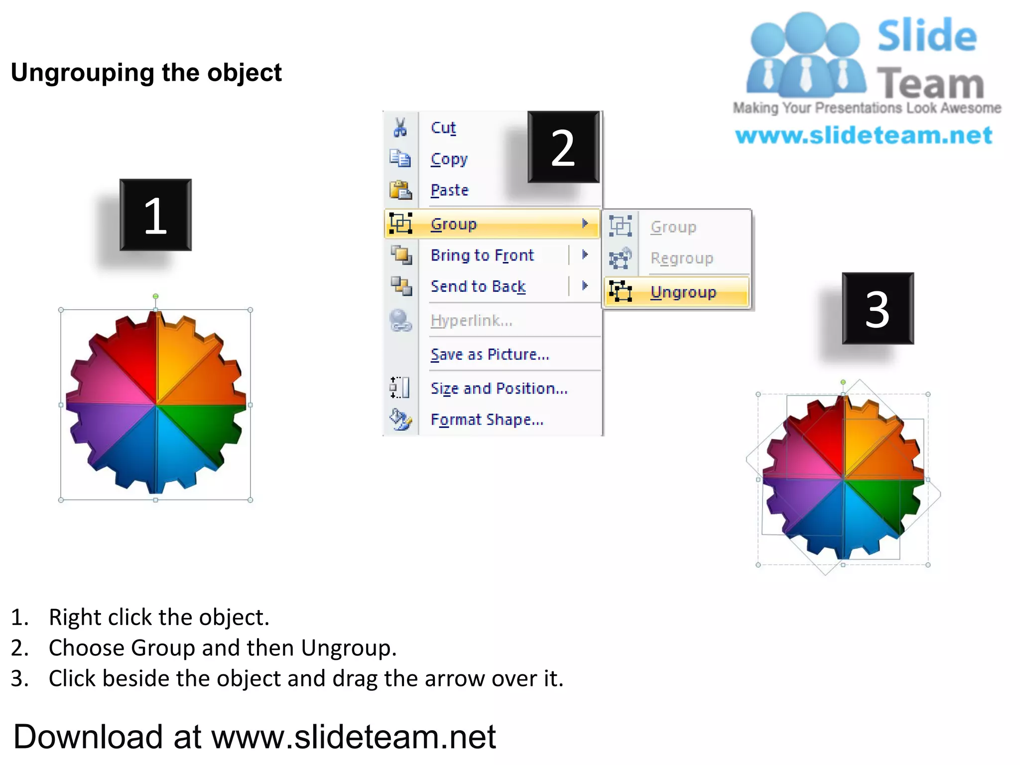 Ungrouping the object


                                                    2
            1
                                                         3




1. Right click the object.
2. Choose Group and then Ungroup.
3. Click beside the object and drag the arrow over it.

Download at www.slideteam.net
 