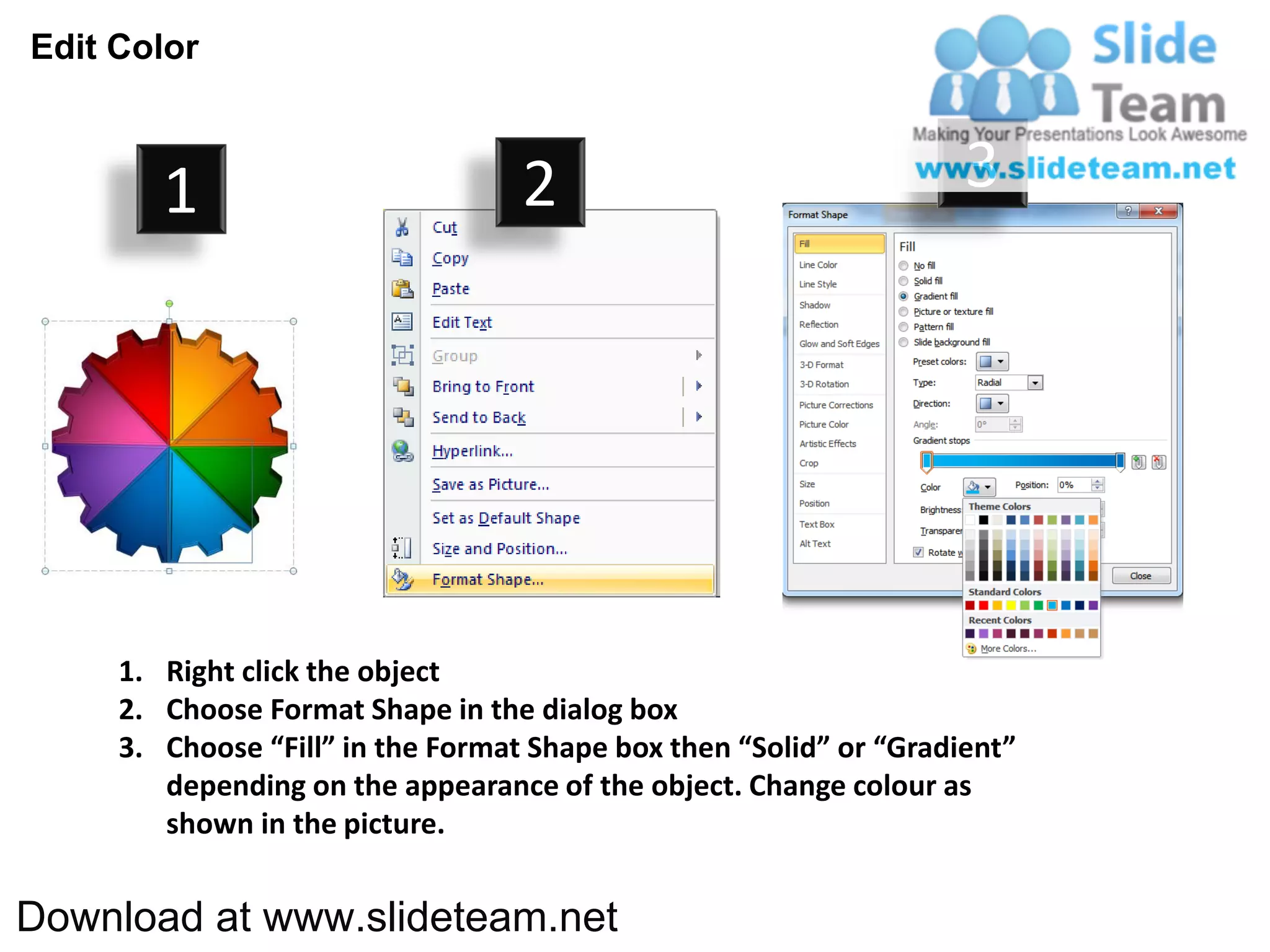 Edit Color



        1                          2                                3




     1. Right click the object
     2. Choose Format Shape in the dialog box
     3. Choose “Fill” in the Format Shape box then “Solid” or “Gradient”
        depending on the appearance of the object. Change colour as
        shown in the picture.


Download at www.slideteam.net
 