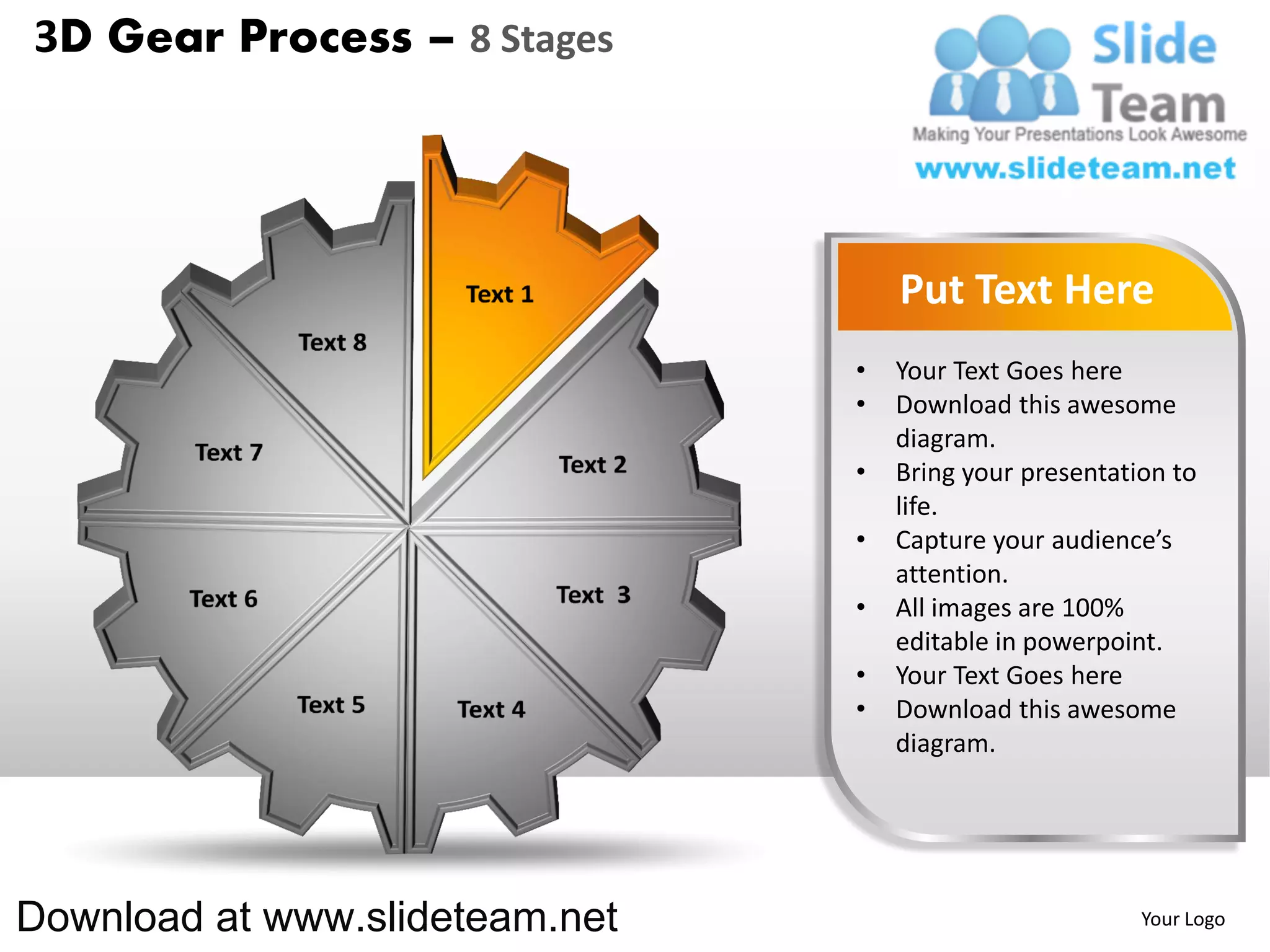 3D Gear Process – 8 Stages




                                    Put Text Here
                                •   Your Text Goes here
                                •   Download this awesome
                                    diagram.
                                •   Bring your presentation to
                                    life.
                                •   Capture your audience’s
                                    attention.
                                •   All images are 100%
                                    editable in powerpoint.
                                •   Your Text Goes here
                                •   Download this awesome
                                    diagram.




Download at www.slideteam.net                            Your Logo
 