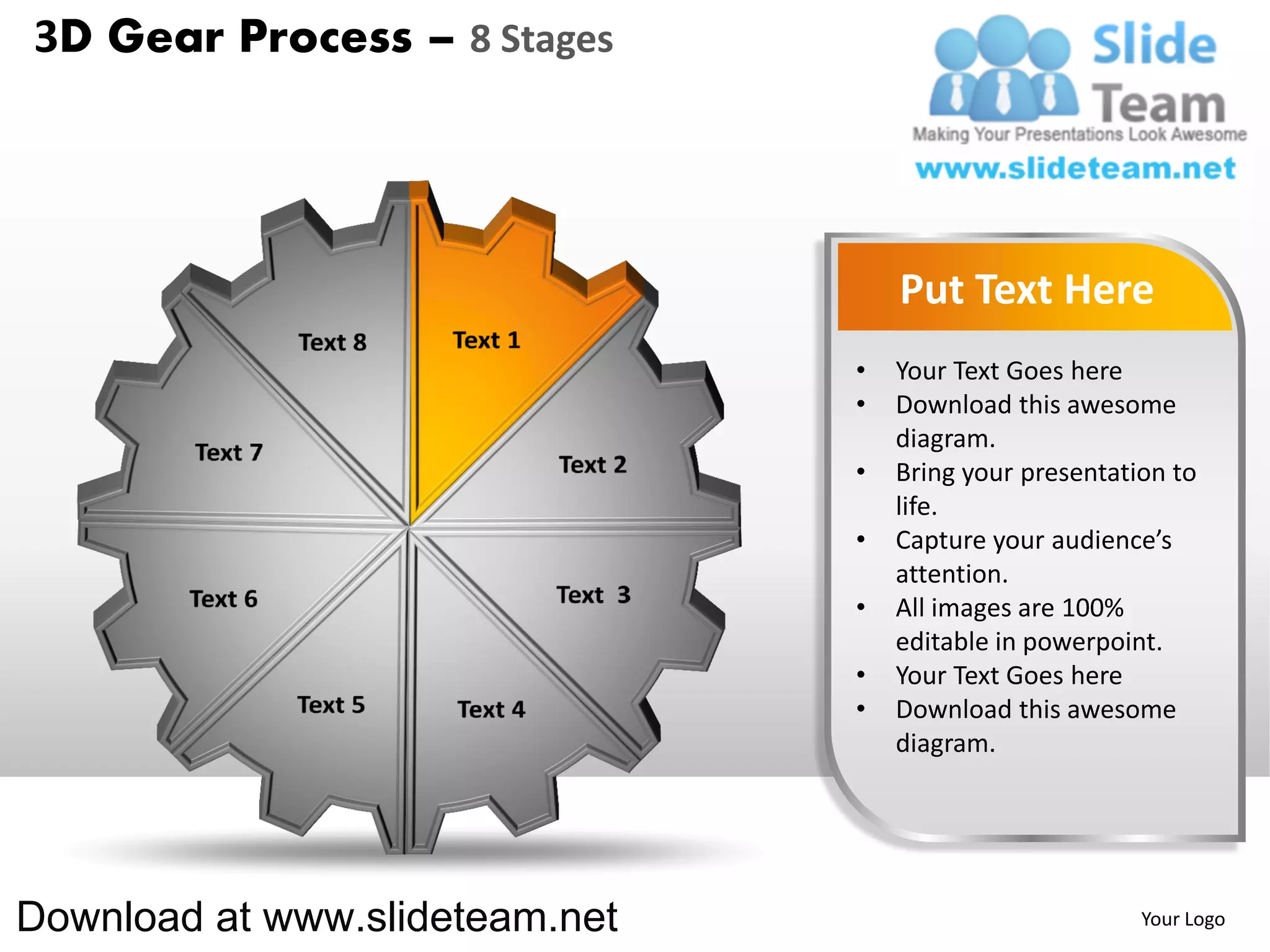 3D Gear Process – 8 Stages




                                    Put Text Here
                                •   Your Text Goes here
                                •   Download this awesome
                                    diagram.
                                •   Bring your presentation to
                                    life.
                                •   Capture your audience’s
                                    attention.
                                •   All images are 100%
                                    editable in powerpoint.
                                •   Your Text Goes here
                                •   Download this awesome
                                    diagram.




Download at www.slideteam.net                            Your Logo
 