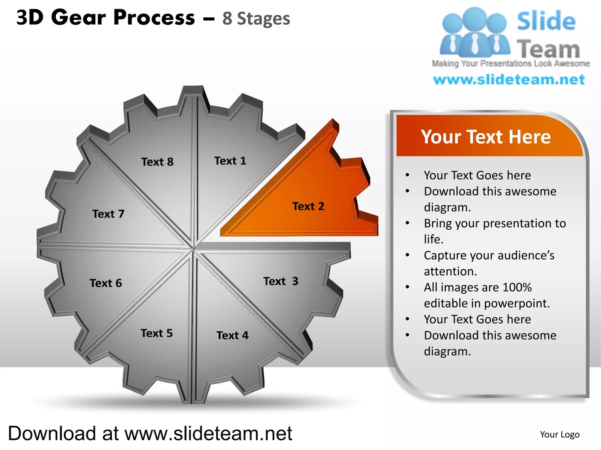 3D Gear Process – 8 Stages




                                    Your Text Here
                                •   Your Text Goes here
                                •   Download this awesome
                                    diagram.
                                •   Bring your presentation to
                                    life.
                                •   Capture your audience’s
                                    attention.
                                •   All images are 100%
                                    editable in powerpoint.
                                •   Your Text Goes here
                                •   Download this awesome
                                    diagram.




Download at www.slideteam.net                            Your Logo
 