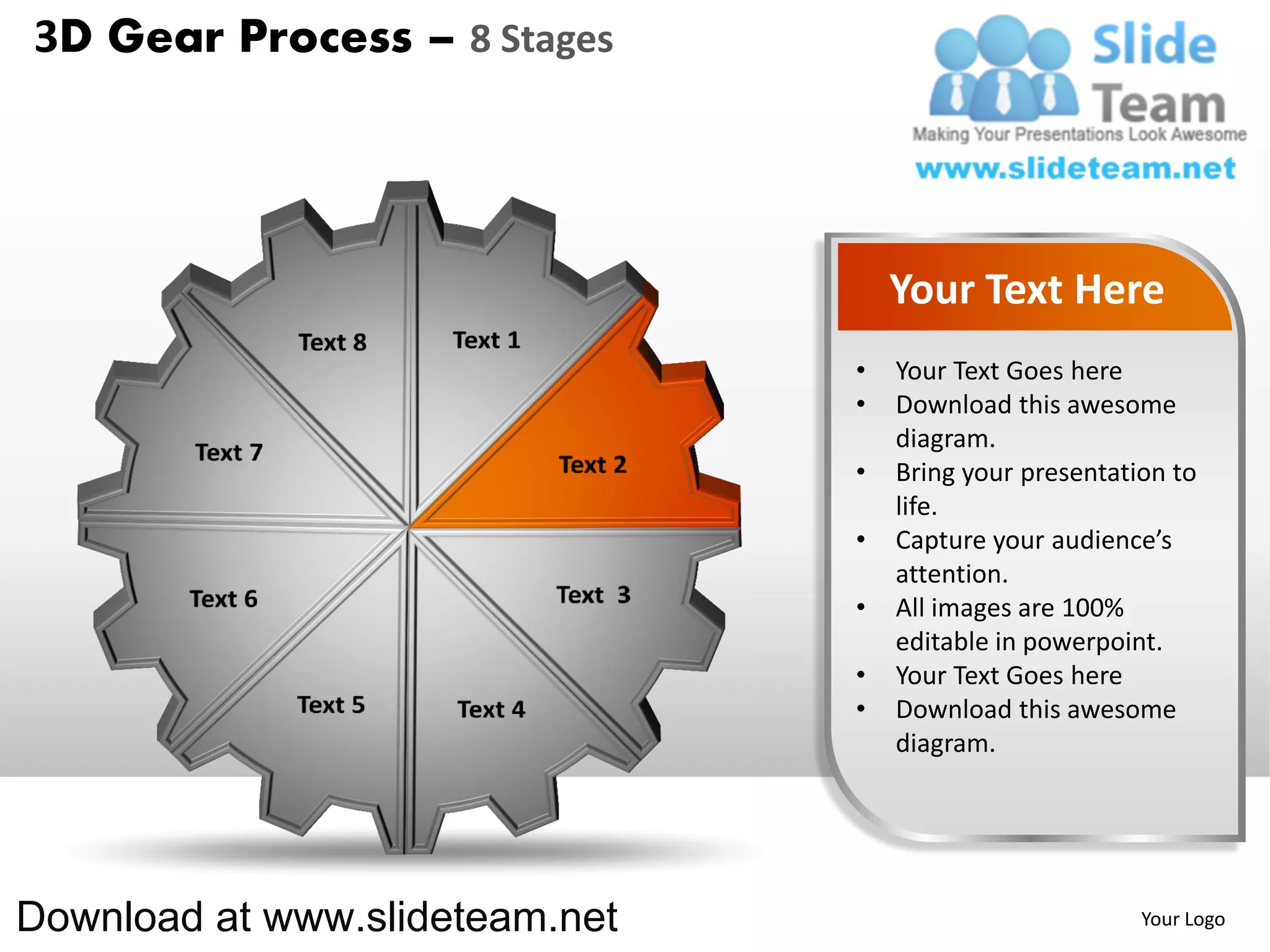 3D Gear Process – 8 Stages




                                    Your Text Here
                                •   Your Text Goes here
                                •   Download this awesome
                                    diagram.
                                •   Bring your presentation to
                                    life.
                                •   Capture your audience’s
                                    attention.
                                •   All images are 100%
                                    editable in powerpoint.
                                •   Your Text Goes here
                                •   Download this awesome
                                    diagram.




Download at www.slideteam.net                            Your Logo
 