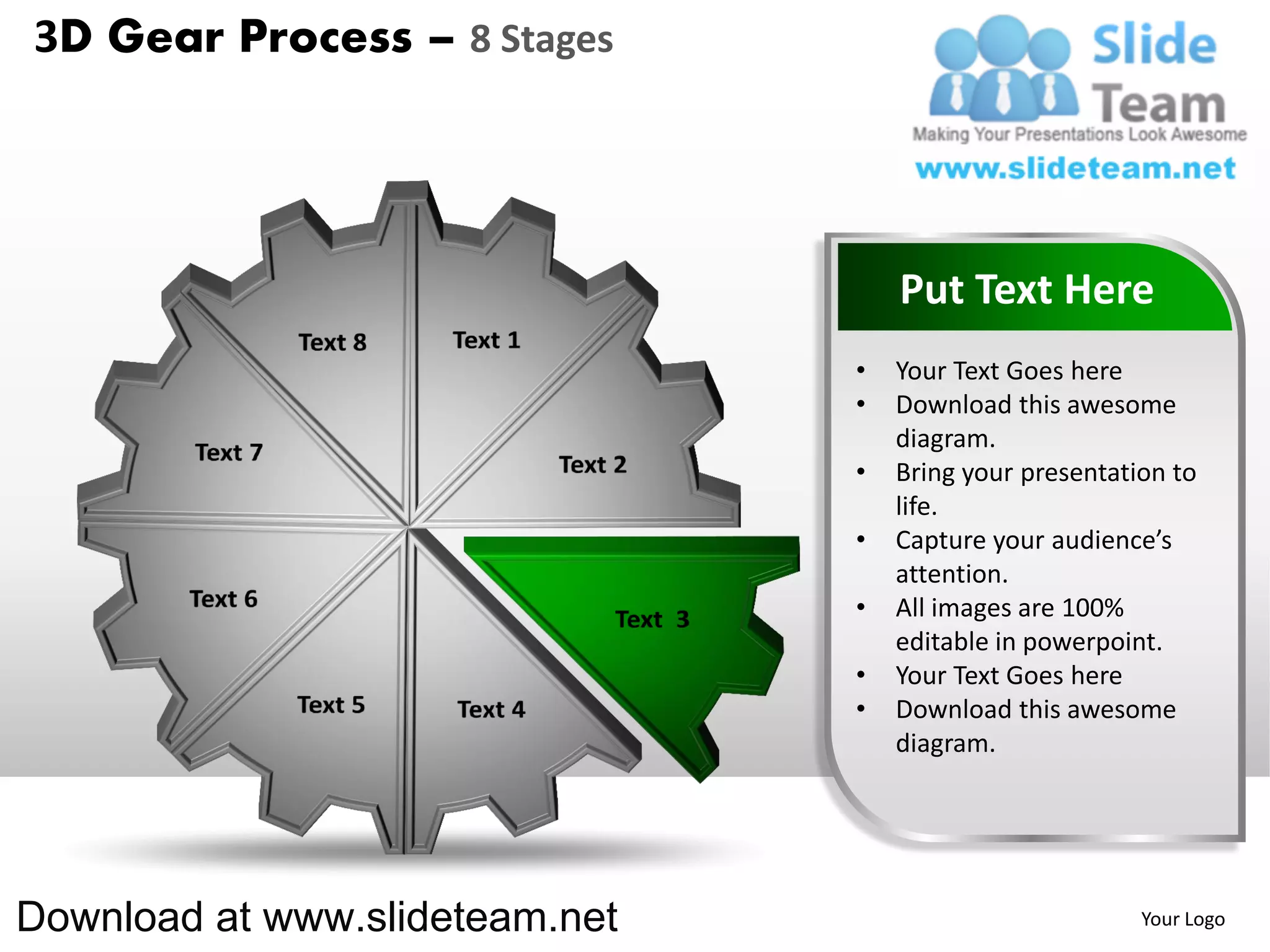 3D Gear Process – 8 Stages




                                    Put Text Here
                                •   Your Text Goes here
                                •   Download this awesome
                                    diagram.
                                •   Bring your presentation to
                                    life.
                                •   Capture your audience’s
                                    attention.
                                •   All images are 100%
                                    editable in powerpoint.
                                •   Your Text Goes here
                                •   Download this awesome
                                    diagram.




Download at www.slideteam.net                            Your Logo
 