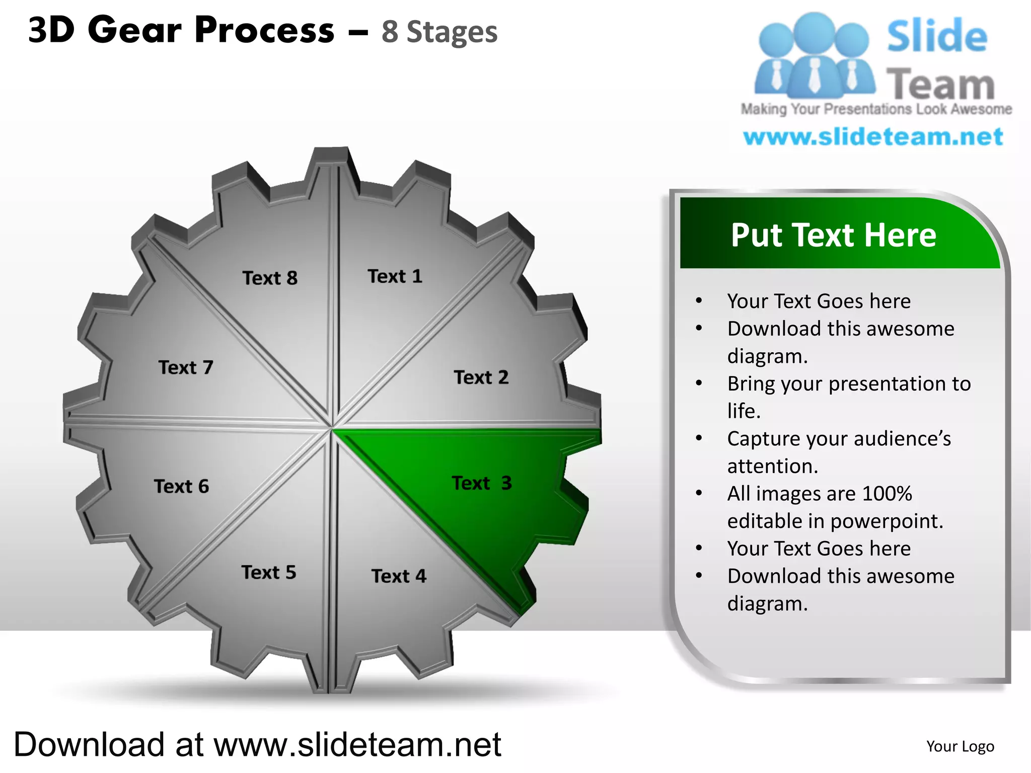 3D Gear Process – 8 Stages




                                    Put Text Here
                                •   Your Text Goes here
                                •   Download this awesome
                                    diagram.
                                •   Bring your presentation to
                                    life.
                                •   Capture your audience’s
                                    attention.
                                •   All images are 100%
                                    editable in powerpoint.
                                •   Your Text Goes here
                                •   Download this awesome
                                    diagram.




Download at www.slideteam.net                            Your Logo
 