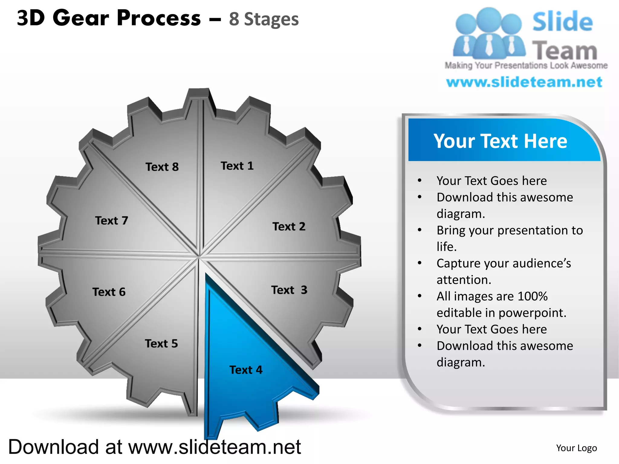 3D Gear Process – 8 Stages




                                    Your Text Here
                                •   Your Text Goes here
                                •   Download this awesome
                                    diagram.
                                •   Bring your presentation to
                                    life.
                                •   Capture your audience’s
                                    attention.
                                •   All images are 100%
                                    editable in powerpoint.
                                •   Your Text Goes here
                                •   Download this awesome
                                    diagram.




Download at www.slideteam.net                            Your Logo
 