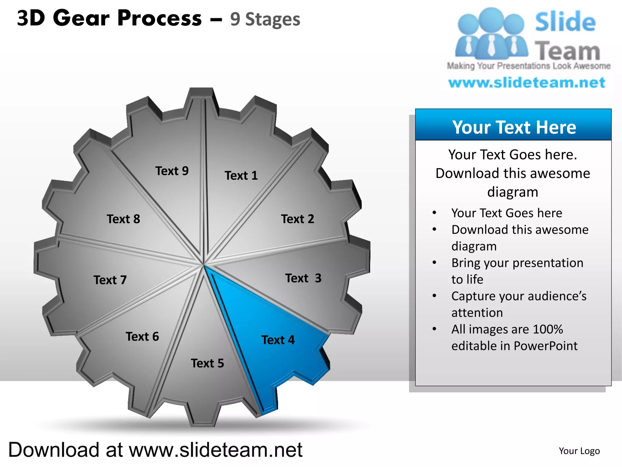3D Gear Process – 9 Stages



                                                               Your Text Here
                                                            Your Text Goes here.
                   Text 9            Text 1                Download this awesome
                                                                  diagram
          Text 8                                 Text 2    •   Your Text Goes here
                                                           •   Download this awesome
                                                               diagram
                                                           •   Bring your presentation
        Text 7                                    Text 3       to life
                                                           •   Capture your audience’s
                                                               attention
                                                           •   All images are 100%
             Text 6                           Text 4           editable in PowerPoint
                            Text 5




Download at www.slideteam.net                                                   Your Logo
 