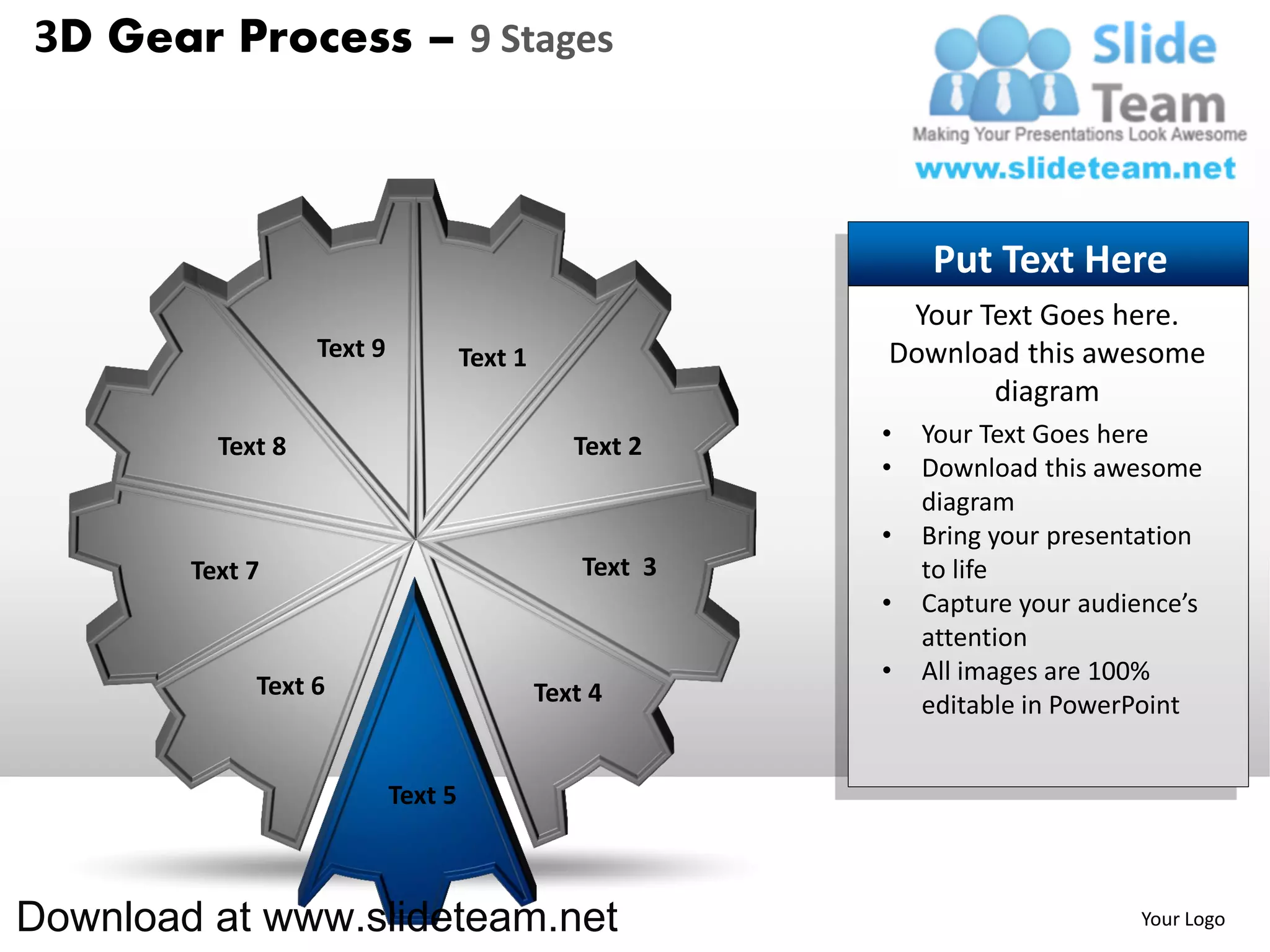3D Gear Process – 9 Stages



                                                               Put Text Here
                                                            Your Text Goes here.
                   Text 9            Text 1                Download this awesome
                                                                  diagram
          Text 8                                 Text 2    •   Your Text Goes here
                                                           •   Download this awesome
                                                               diagram
                                                           •   Bring your presentation
        Text 7                                    Text 3       to life
                                                           •   Capture your audience’s
                                                               attention
                                                           •   All images are 100%
             Text 6                           Text 4           editable in PowerPoint


                            Text 5



Download at www.slideteam.net                                                   Your Logo
 