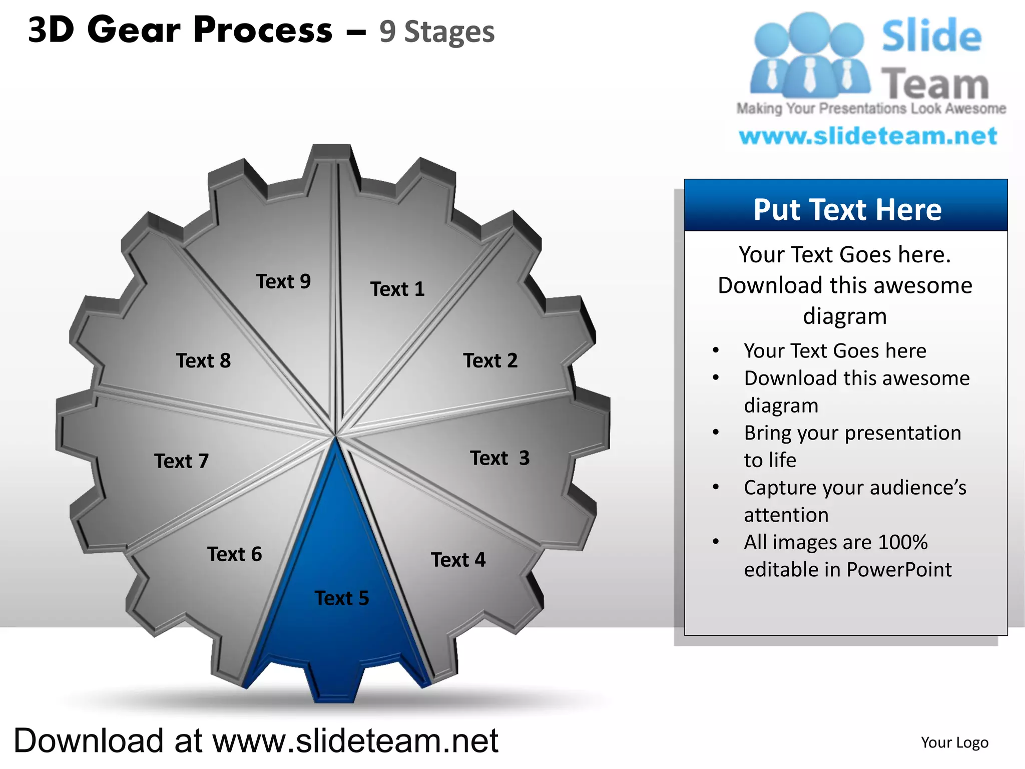 3D Gear Process – 9 Stages



                                                               Put Text Here
                                                            Your Text Goes here.
                   Text 9            Text 1                Download this awesome
                                                                  diagram
          Text 8                                 Text 2    •   Your Text Goes here
                                                           •   Download this awesome
                                                               diagram
                                                           •   Bring your presentation
        Text 7                                    Text 3       to life
                                                           •   Capture your audience’s
                                                               attention
                                                           •   All images are 100%
             Text 6                           Text 4           editable in PowerPoint
                            Text 5




Download at www.slideteam.net                                                   Your Logo
 
