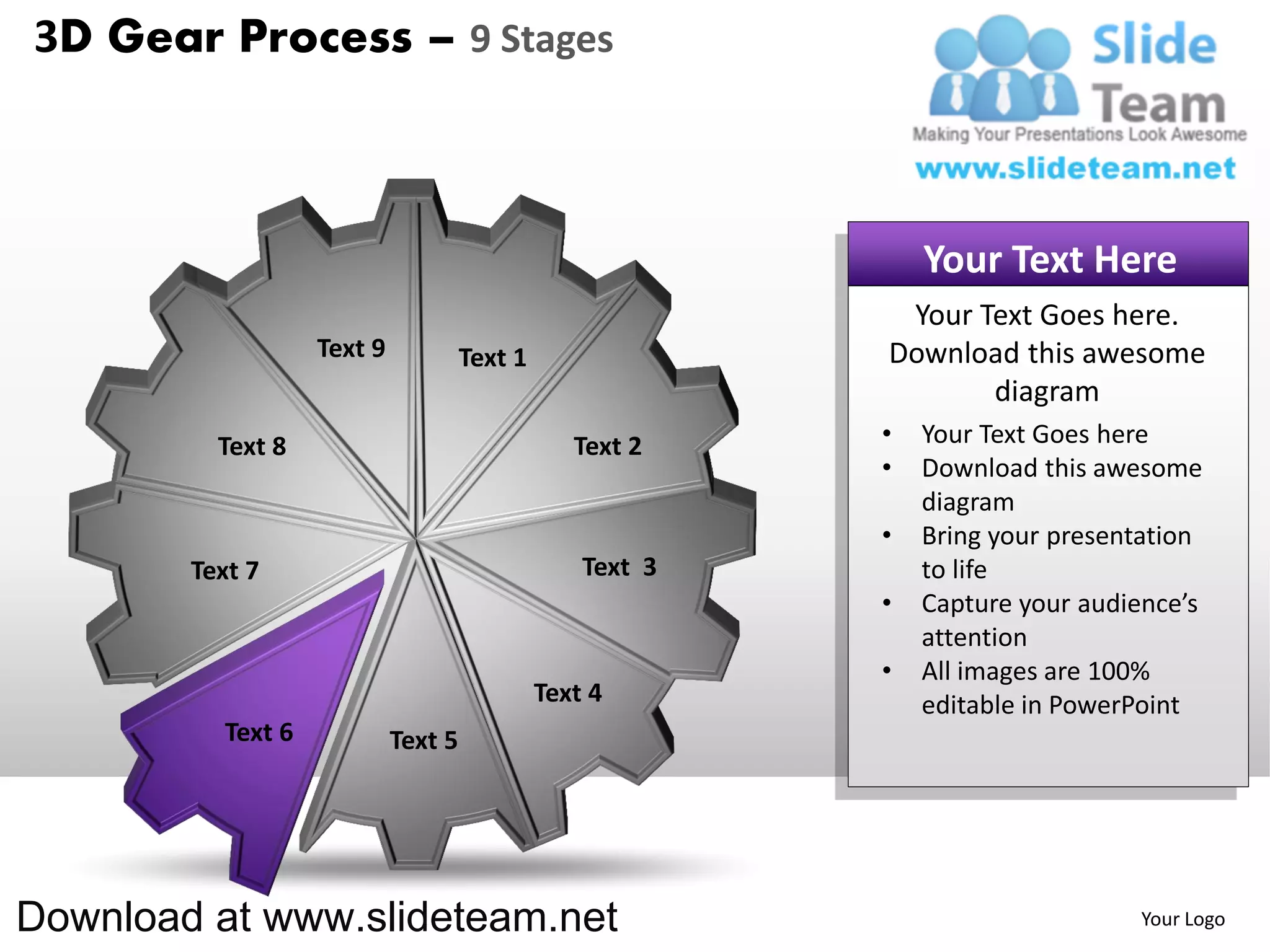 3D Gear Process – 9 Stages



                                                               Your Text Here
                                                            Your Text Goes here.
                   Text 9            Text 1                Download this awesome
                                                                  diagram
          Text 8                                 Text 2    •   Your Text Goes here
                                                           •   Download this awesome
                                                               diagram
                                                           •   Bring your presentation
        Text 7                                    Text 3       to life
                                                           •   Capture your audience’s
                                                               attention
                                                           •   All images are 100%
                                              Text 4           editable in PowerPoint
          Text 6            Text 5




Download at www.slideteam.net                                                   Your Logo
 