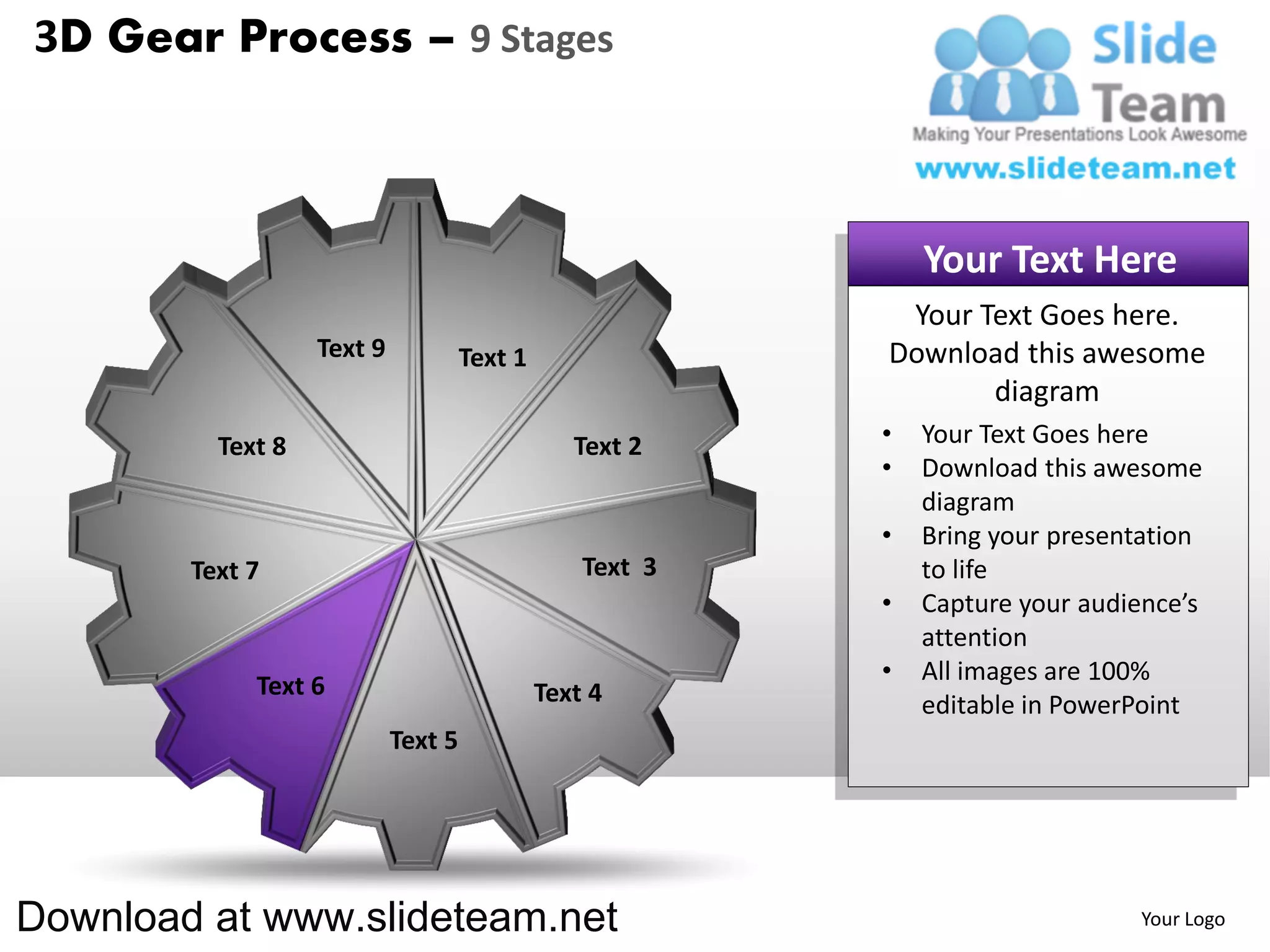 3D Gear Process – 9 Stages



                                                               Your Text Here
                                                            Your Text Goes here.
                   Text 9            Text 1                Download this awesome
                                                                  diagram
          Text 8                                 Text 2    •   Your Text Goes here
                                                           •   Download this awesome
                                                               diagram
                                                           •   Bring your presentation
        Text 7                                    Text 3       to life
                                                           •   Capture your audience’s
                                                               attention
                                                           •   All images are 100%
             Text 6                           Text 4           editable in PowerPoint
                            Text 5




Download at www.slideteam.net                                                   Your Logo
 