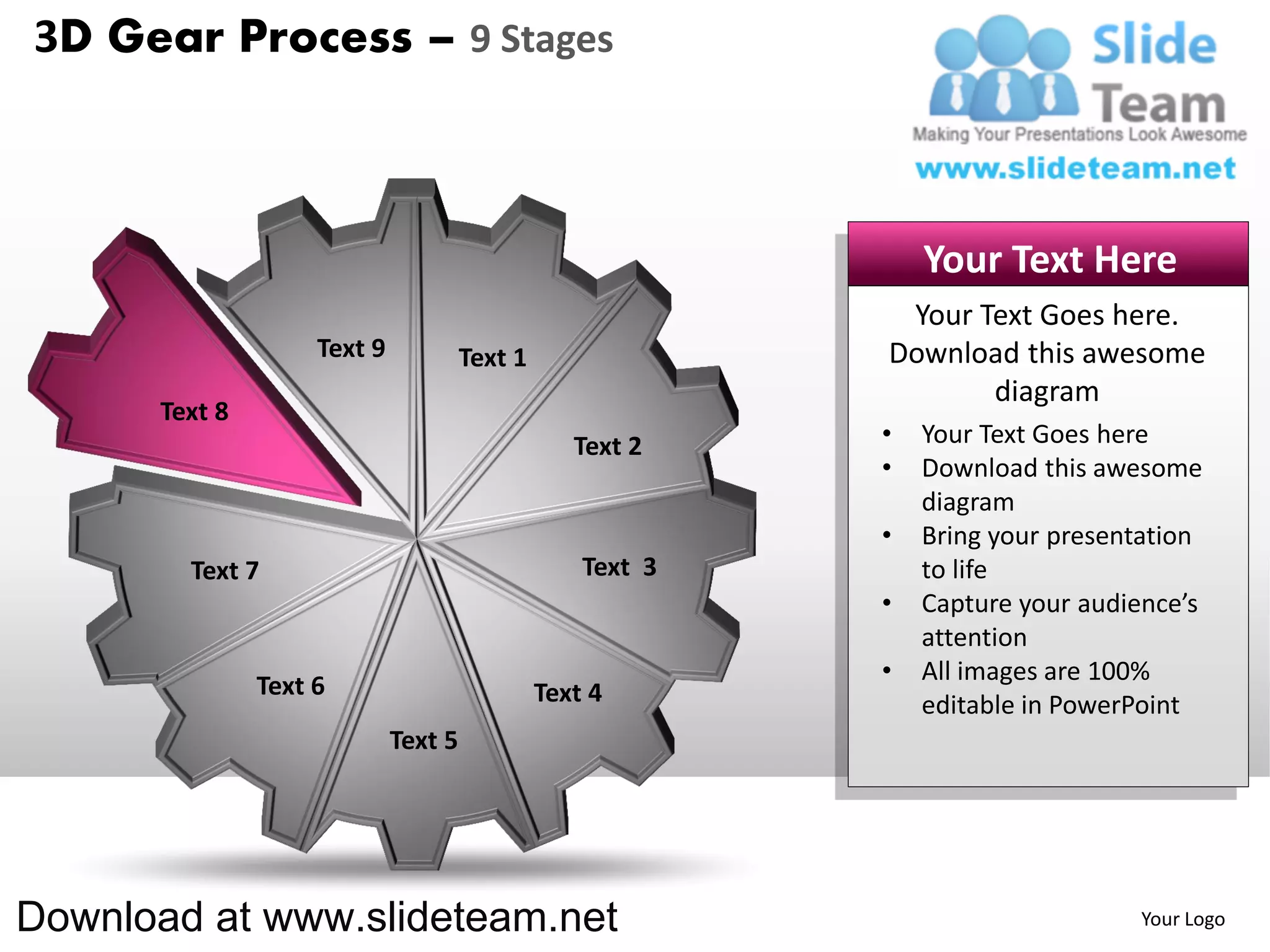 3D Gear Process – 9 Stages



                                                                Your Text Here
                                                             Your Text Goes here.
                    Text 9            Text 1                Download this awesome
                                                                   diagram
      Text 8
                                                  Text 2    •   Your Text Goes here
                                                            •   Download this awesome
                                                                diagram
                                                            •   Bring your presentation
        Text 7                                     Text 3       to life
                                                            •   Capture your audience’s
                                                                attention
                                                            •   All images are 100%
               Text 6                          Text 4           editable in PowerPoint
                             Text 5




Download at www.slideteam.net                                                    Your Logo
 