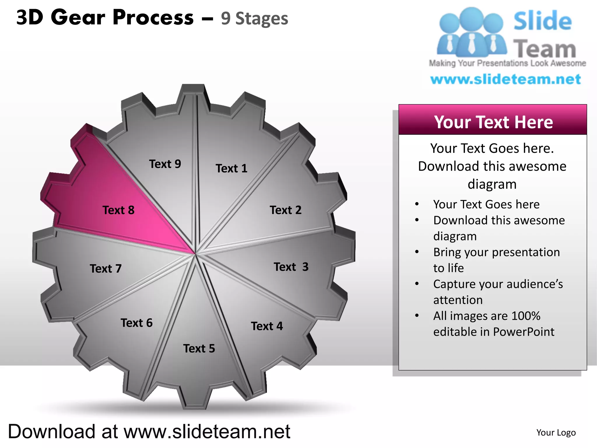 3D Gear Process – 9 Stages



                                                               Your Text Here
                                                            Your Text Goes here.
                   Text 9            Text 1                Download this awesome
                                                                  diagram
          Text 8                                 Text 2    •   Your Text Goes here
                                                           •   Download this awesome
                                                               diagram
                                                           •   Bring your presentation
        Text 7                                    Text 3       to life
                                                           •   Capture your audience’s
                                                               attention
                                                           •   All images are 100%
             Text 6                           Text 4           editable in PowerPoint
                            Text 5




Download at www.slideteam.net                                                   Your Logo
 