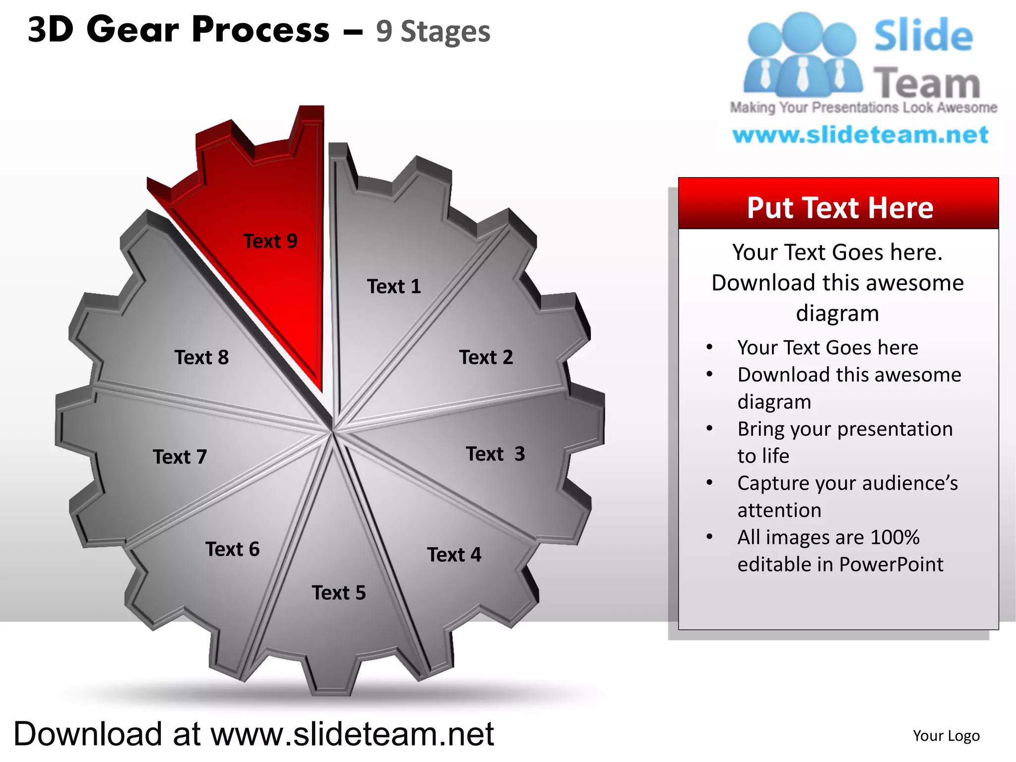 3D Gear Process – 9 Stages



                                                               Put Text Here
                   Text 9
                                                            Your Text Goes here.
                                     Text 1                Download this awesome
                                                                  diagram
          Text 8                                 Text 2    •   Your Text Goes here
                                                           •   Download this awesome
                                                               diagram
                                                           •   Bring your presentation
        Text 7                                    Text 3       to life
                                                           •   Capture your audience’s
                                                               attention
                                                           •   All images are 100%
             Text 6                           Text 4           editable in PowerPoint
                            Text 5




Download at www.slideteam.net                                                   Your Logo
 