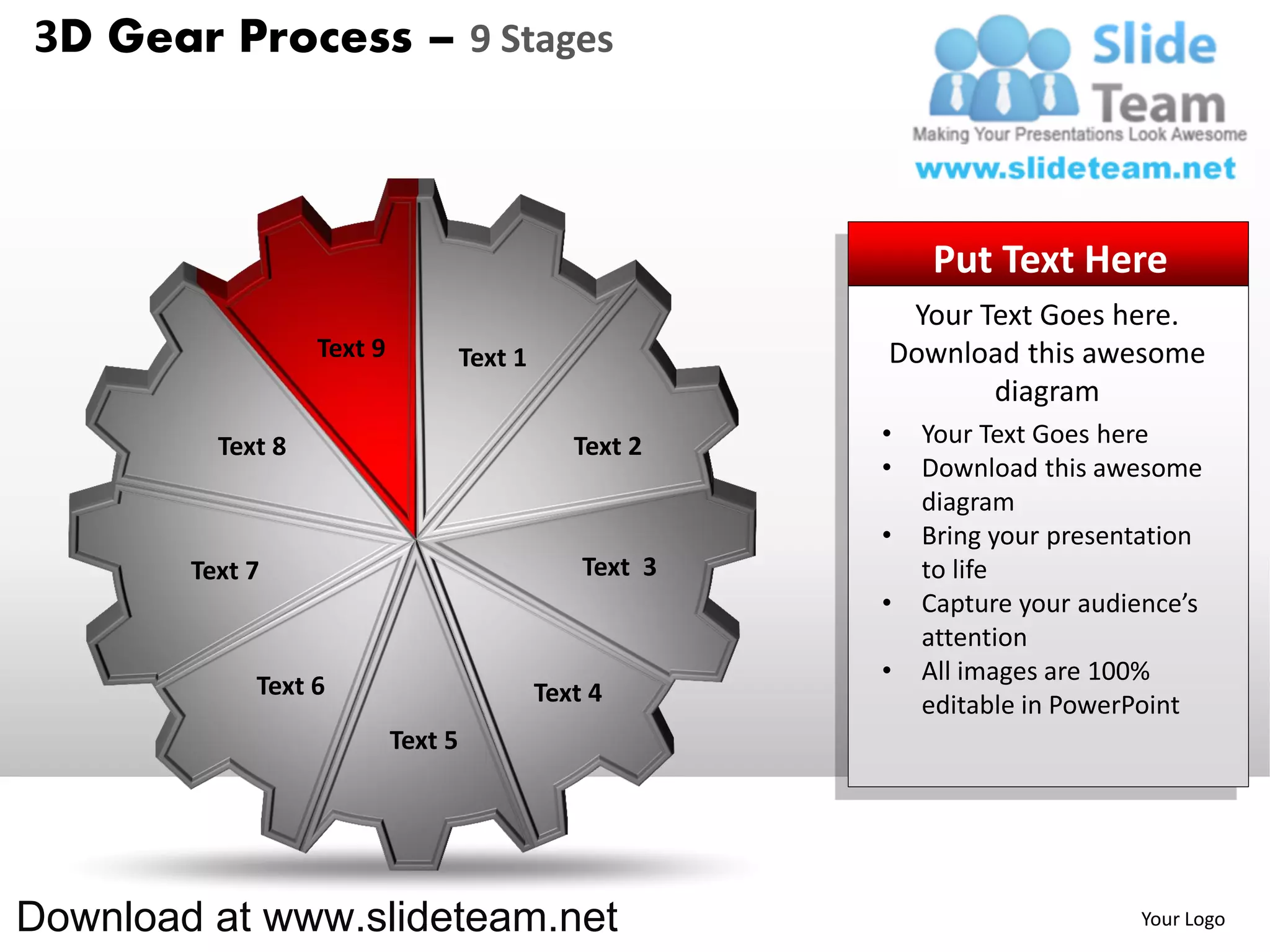 3D Gear Process – 9 Stages



                                                               Put Text Here
                                                            Your Text Goes here.
                   Text 9            Text 1                Download this awesome
                                                                  diagram
          Text 8                                 Text 2    •   Your Text Goes here
                                                           •   Download this awesome
                                                               diagram
                                                           •   Bring your presentation
        Text 7                                    Text 3       to life
                                                           •   Capture your audience’s
                                                               attention
                                                           •   All images are 100%
             Text 6                           Text 4           editable in PowerPoint
                            Text 5




Download at www.slideteam.net                                                   Your Logo
 