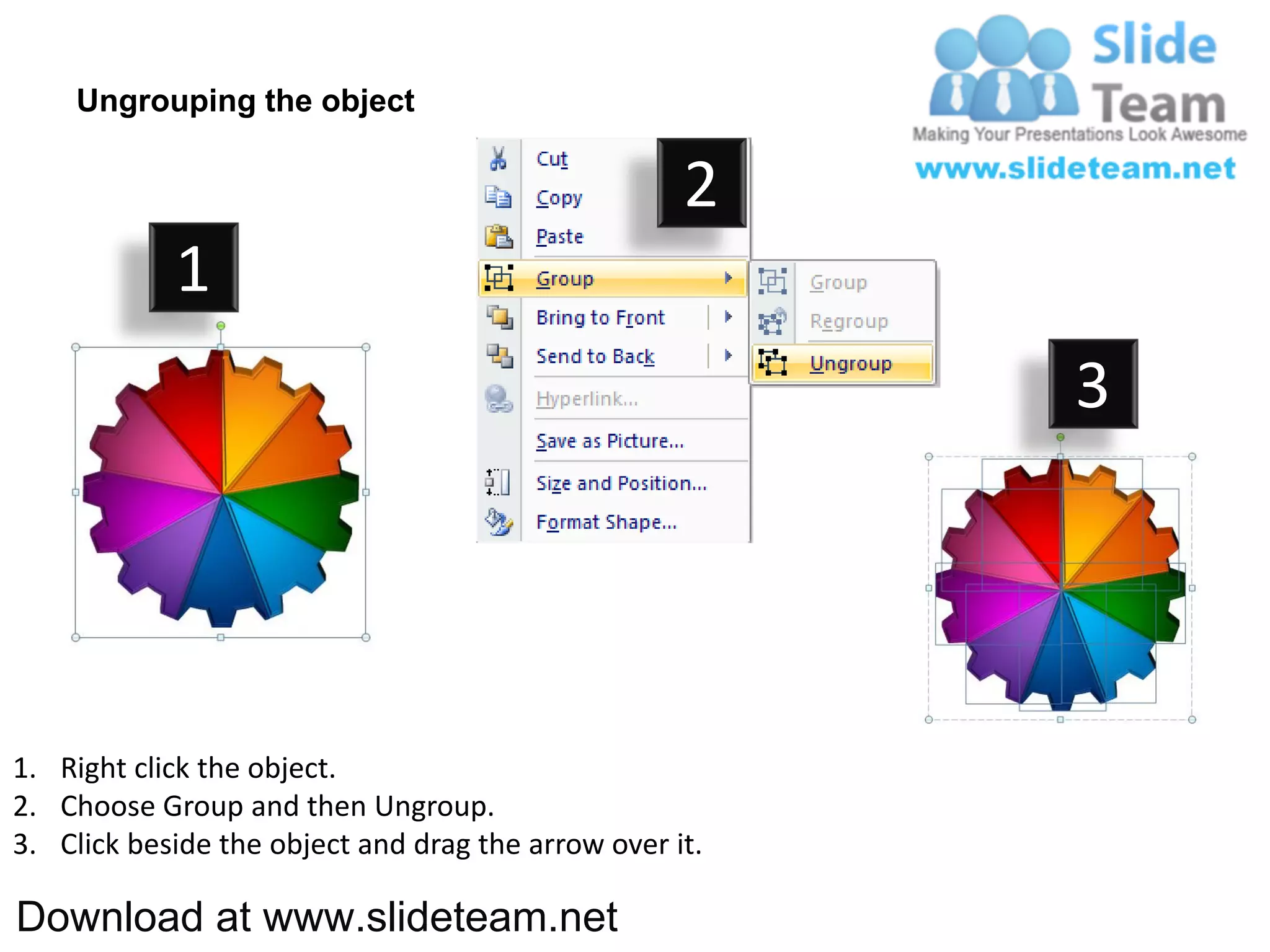 Ungrouping the object

                                                    2
            1
                                                         3




1. Right click the object.
2. Choose Group and then Ungroup.
3. Click beside the object and drag the arrow over it.

Download at www.slideteam.net
 
