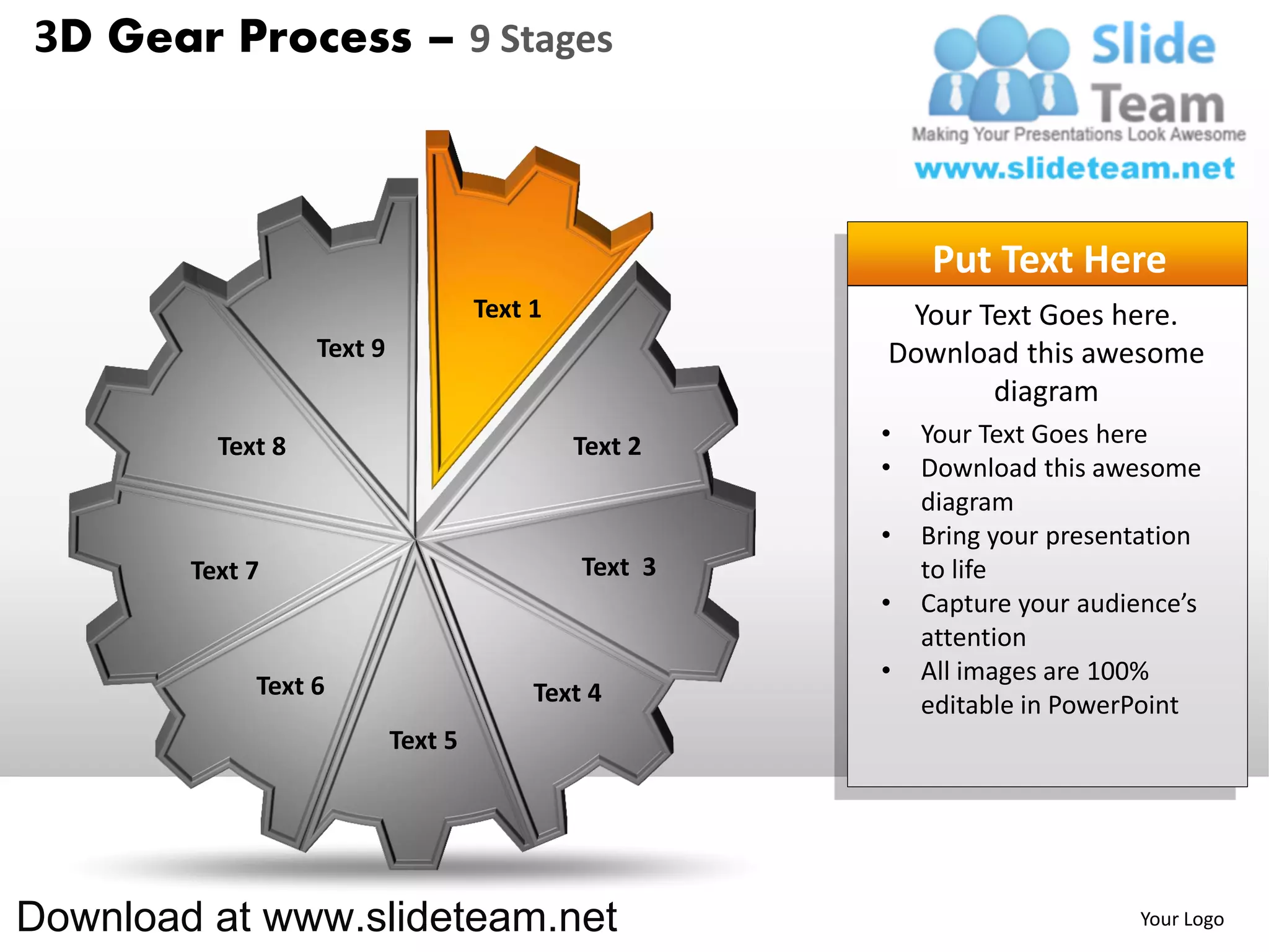 3D Gear Process – 9 Stages



                                                           Put Text Here
                                     Text 1             Your Text Goes here.
                   Text 9                              Download this awesome
                                                              diagram
          Text 8                              Text 2   •   Your Text Goes here
                                                       •   Download this awesome
                                                           diagram
                                                       •   Bring your presentation
        Text 7                                Text 3       to life
                                                       •   Capture your audience’s
                                                           attention
                                                       •   All images are 100%
             Text 6                       Text 4           editable in PowerPoint
                            Text 5




Download at www.slideteam.net                                               Your Logo
 